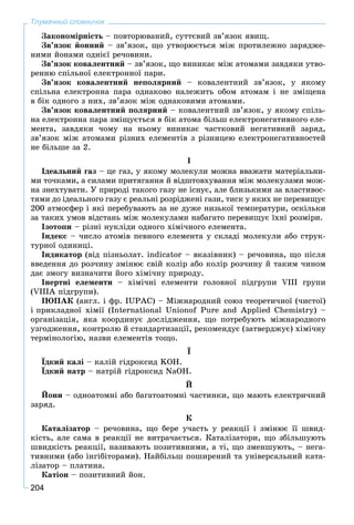204
Тлумачний словничок
Çàêîíîìіðíіñòü – ïîâòîðþâàíèé, ñóòòєâèé çâ’ÿçîê ÿâèù.
Çâ’ÿçîê éîííèé – çâ’ÿçîê, ùî óòâîðþєòüñÿ ìіæ ïðîòèëåæíî çàðÿäæå-
íèìè éîíàìè îäíієї ðå÷îâèíè.
Çâ’ÿçîê êîâàëåíòíèé – çâ’ÿçîê, ùî âèíèêàє ìіæ àòîìàìè çàâäÿêè óòâî-
ðåííþ ñïіëüíîї åëåêòðîííîї ïàðè.
Çâ’ÿçîê êîâàëåíòíèé íåïîëÿðíèé – êîâàëåíòíèé çâ’ÿçîê, ó ÿêîìó
ñïіëüíà åëåêòðîííà ïàðà îäíàêîâî íàëåæèòü îáîì àòîìàì і íå çìіùåíà
â áіê îäíîãî ç íèõ, çâ’ÿçîê ìіæ îäíàêîâèìè àòîìàìè.
Çâ’ÿçîê êîâàëåíòíèé ïîëÿðíèé – êîâàëåíòíèé çâ’ÿçîê, ó ÿêîìó ñïіëü-
íà åëåêòðîííà ïàðà çìіùóєòüñÿ â áіê àòîìà áіëüø åëåêòðîíåãàòèâíîãî åëå-
ìåíòà, çàâäÿêè ÷îìó íà íüîìó âèíèêàє ÷àñòêîâèé íåãàòèâíèé çàðÿä,
çâ’ÿçîê ìіæ àòîìàìè ðіçíèõ åëåìåíòіâ ç ðіçíèöåþ åëåêòðîíåãàòèâíîñòåé
íå áіëüøå çà 2.
І
Іäåàëüíèé ãàç – öå ãàç, ó ÿêîìó ìîëåêóëè ìîæíà ââàæàòè ìàòåðіàëüíè-
ìè òî÷êàìè, à ñèëàìè ïðèòÿãàííÿ é âіäøòîâõóâàííÿ ìіæ ìîëåêóëàìè ìîæ-
íà çíåõòóâàòè. Ó ïðèðîäі òàêîãî ãàçó íå іñíóє, àëå áëèçüêèìè çà âëàñòèâîñ-
òÿìè äî іäåàëüíîãî ãàçó є ðåàëüíі ðîçðіäæåíі ãàçè, òèñê ó ÿêèõ íå ïåðåâèùóє
200 àòìîñôåð і ÿêі ïåðåáóâàþòü çà íå äóæå íèçüêîї òåìïåðàòóðè, îñêіëüêè
çà òàêèõ óìîâ âіäñòàíü ìіæ ìîëåêóëàìè íàáàãàòî ïåðåâèùóє їõíі ðîçìіðè.
Іçîòîïè – ðіçíі íóêëіäè îäíîãî õіìі÷íîãî åëåìåíòà.
Іíäåêñ – ÷èñëî àòîìіâ ïåâíîãî åëåìåíòà ó ñêëàäі ìîëåêóëè àáî ñòðóê-
òóðíîї îäèíèöі.
Іíäèêàòîð (âіä ïіçíüîëàò. indicator – âêàçіâíèê) – ðå÷îâèíà, ùî ïіñëÿ
ââåäåííÿ äî ðîç÷èíó çìіíþє ñâіé êîëіð àáî êîëіð ðîç÷èíó é òàêèì ÷èíîì
äàє çìîãó âèçíà÷èòè éîãî õіìі÷íó ïðèðîäó.
Іíåðòíі åëåìåíòè – õіìі÷íі åëåìåíòè ãîëîâíîї ïіäãðóïè VIII ãðóïè
(VIIIÀ ïіäãðóïè).
ІÞÏÀÊ (àíãë. і ôð. IUPAC) – Ìіæíàðîäíèé ñîþç òåîðåòè÷íîї (÷èñòîї)
і ïðèêëàäíîї õіìії (International Unionof Pure and Applied Chemistry) –
îðãàíіçàöіÿ, ÿêà êîîðäèíóє äîñëіäæåííÿ, ùî ïîòðåáóþòü ìіæíàðîäíîãî
óçãîäæåííÿ, êîíòðîëþ é ñòàíäàðòèçàöії, ðåêîìåíäóє (çàòâåðäæóє) õіìі÷íó
òåðìіíîëîãіþ, íàçâè åëåìåíòіâ òîùî.
Ї
Їäêèé êàëі – êàëіé ãіäðîêñèä KÎÍ.
Їäêèé íàòð – íàòðіé ãіäðîêñèä NaOH.
É
Éîíè – îäíîàòîìíі àáî áàãàòîàòîìíі ÷àñòèíêè, ùî ìàþòü åëåêòðè÷íèé
çàðÿä.
Ê
Êàòàëіçàòîð – ðå÷îâèíà, ùî áåðå ó÷àñòü ó ðåàêöії і çìіíþє її øâèä-
êіñòü, àëå ñàìà â ðåàêöії íå âèòðà÷àєòüñÿ. Êàòàëіçàòîðè, ùî çáіëüøóþòü
øâèäêіñòü ðåàêöії, íàçèâàþòü ïîçèòèâíèìè, à òі, ùî çìåíøóþòü, – íåãà-
òèâíèìè (àáî іíãіáіòîðàìè). Íàéáіëüø ïîøèðåíèé òà óíіâåðñàëüíèé êàòà-
ëіçàòîð – ïëàòèíà.
Êàòіîí – ïîçèòèâíèé éîí.
 