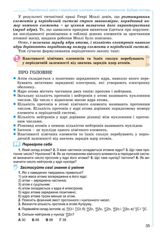 35
Періодичний закон і періодична система хімічних елементів. Будова атома
Ó ðåçóëüòàòі òèòàíі÷íîї ïðàöі Ãåíðі Ìîçëі äîâіâ, ùî ðîçòàøóâàííÿ
åëåìåíòіâ ó ïåðіîäè÷íіé ñèñòåìі ñòðîãî çàêîíîìіðíå, ïîðÿäêîâèé íî-
ìåð êîæíîãî åëåìåíòà – öå öіëêîì âèçíà÷åíà éîãî õàðàêòåðèñòèêà
(çàðÿä ÿäðà). Òå, ùî çäàâàëîñÿ ïðèêðèì âèíÿòêîì (іäåòüñÿ ïðî ïîðóøåí-
íÿ ïîñëіäîâíîñòі ðîçìіùåííÿ â òàáëèöі äåÿêèõ åëåìåíòіâ çà çðîñòàííÿì
àòîìíîї ìàñè), çàâäÿêè ðîáîòàì Ìîçëі áóëî ïîÿñíåíî.
Îòæå, і âåëè÷èíà çàðÿäó ÿäðà àòîìà, і êіëüêіñòü åëåêòðîíіâ íàâêîëî
ÿäðà äîðіâíþþòü ïîðÿäêîâîìó íîìåðó åëåìåíòà â ïåðіîäè÷íіé ñèñòåìі.
Òîæ ñó÷àñíå ôîðìóëþâàííÿ ïåðіîäè÷íîãî çàêîíó òàêå:
Âëàñòèâîñòі õіìі÷íèõ åëåìåíòіâ òà їõíіõ ñïîëóê ïåðåáóâàþòü
ó ïåðіîäè÷íіé çàëåæíîñòі âіä çíà÷åíü çàðÿäіâ ÿäåð àòîìіâ.
ÏÐÎ ÃÎËÎÂÍÅ
Àòîì ñêëàäàєòüñÿ ç ïîçèòèâíî çàðÿäæåíîãî ÿäðà, íàâêîëî ÿêîãî ïåðå-
áóâàþòü íåãàòèâíî çàðÿäæåíі åëåêòðîíè, ÿêі óòâîðþþòü åëåêòðîííó
îáîëîíêó.
ßäðî àòîìà ìіñòèòü ÷àñòèíêè äâîõ òèïіâ: ïðîòîíè і íåéòðîíè.
Çàãàëüíó êіëüêіñòü ïðîòîíіâ і íåéòðîíіâ ó àòîìі íàçèâàþòü íóêëîííèì
÷èñëîì. Öå ÷èñëî є âіäíîñíîþ ìàñîþ ÿäðà àòîìà.
Êіëüêіñòü ïðîòîíіâ â àòîìі õіìі÷íîãî åëåìåíòà íàçèâàþòü ïðîòîííèì
÷èñëîì. Êіëüêіñòü ïðîòîíіâ ó ÿäðі àòîìà äîðіâíþє ïîðÿäêîâîìó íîìåðó
åëåìåíòà â ïåðіîäè÷íіé ñèñòåìі.
Êіëüêіñòü íåéòðîíіâ ó ÿäðі äîðіâíþє ðіçíèöі ìіæ íóêëîííèì і ïðîòîí-
íèì ÷èñëàìè.
Ðіçíîâèä àòîìіâ ç ïåâíîþ êіëüêіñòþ íåéòðîíіâ íàçèâàþòü íóêëіäîì.
Іçîòîïè – öå íóêëіäè îäíîãî õіìі÷íîãî åëåìåíòà.
Âëàñòèâîñòі õіìі÷íèõ åëåìåíòіâ òà їõíіõ ñïîëóê ïåðåáóâàþòü ó ïåðіî-
äè÷íіé çàëåæíîñòі âіä çíà÷åíü çàðÿäіâ ÿäåð àòîìіâ.
Перевірте себе
1. Який склад атома? 2. З яких частинок складається атомне ядро? 3. Що таке про-
тонне число? Нуклонне? 4. Як за положенням хімічного елемента в періодичній систе-
мі визначити число протонів у ядрі його атома? 5. Що таке нуклід? Ізотопи? 6. Як ви-
значити число нейтронів у ядрі нукліда?
Застосуйте свої знання й уміння
1. Які з наведених тверджень правильні?
1) уся маса атома зосереджена в його ядрі;
2) атом – заряджена частинка;
3) атом є суцільним;
4) атом складається з ядра й електронів;
5) ядро атома заряджене позитивно;
6) ядро атома трохи менше за атом.
2. Поясніть фізичний зміст протонного і нуклонного чисел.
3. Визначте кількість протонів в атомі Купруму.
4. Порівняйте склад ізотопів: а) 35
Cl17
і 37
Cl17
; б) 64
Zn30
, 66
Zn30
, 67
Zn30
, 68
Zn30
і 70
Zn30
; в) 12
С6
і 13
С6
.
5. Скільки нейтронів у нукліді 68
Zn30
?
А 30 Б 68 В 98 Г 38
 