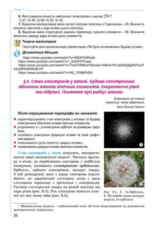 36
Тема 1
6. Яка сумарна кількість нейтронів і електронів у нукліді 45
Sc21 ?
1) 21; 2) 45; 3) 66; 4) 24; 5) 33.
7. Відносна молекулярна маса леткої сполуки галогену з Гідрогеном – 20. Визначте
кількість протонів у ядрі атома цього галогену.
8. Відносна маса структурної одиниці гідроксиду лужного елемента – 56. Визначте
ину заряду ядра атома цього елемента.
Творча майстерня
Підготуйте для однокласників презентацію «Як було встановлено будову атома».
Дізнайтеся більше:
https://www.youtube.com/watch?v=rKDzFO2KkeA
https://www.youtube.com/watch?v=_SsDX37Vosw
https://www.youtube.com/watch?v=ThsVV6IMu0Y&index=6&list=PLnbQh4j9gZkIrDJaT
e3ujWHi0W4KsEnrY
https://www.youtube.com/watch?v=HG_YG86FkDA
§ 8. Ñòàí åëåêòðîí³â ó àòîì³. Áóäîâà åëåêòðîííèõ
îáîëîíîê àòîì³â õ³ì³÷íèõ åëåìåíò³â. Åíåðãåòè÷í³ ð³âí³
òà ï³äð³âí³. Ïîíÿòòÿ ïðî ðàä³óñ àòîìà
Електрон не такий
простий, яким здається.
Брег Вільям Лоренс
Після опрацювання параграфа ви зможете:
характеризувати стан електронів у атомах та будову
електронних оболонок атомів хімічних елементів;
розрізняти s- і p-електронні орбіталі за розміром і фор-
мою;
складати електронні формули атомів та їхній графіч-
ний варіант;
пояснювати суть поняття «радіус атома»;
порівнювати радіуси атомів хімічних елементів.
Ñòàí åëåêòðîíіâ ó àòîìі îïèñóþòü, âèêîðèñòî-
âóþ÷è ïåâíі ìàòåìàòè÷íі ìîäåëі1
. ×àñòèíó ïðîñòî-
ðó â àòîìі, äå ïåðåáóâàííÿ åëåêòðîíà є íàéáіëüø
іìîâіðíèì, íàçèâàþòü åëåêòðîííîþ îðáіòàëëþ.
Îðáіòàëü, çàéíÿòà åëåêòðîíîì, íàãàäóє õìàðó.
Ó íіé ðîçïîäіëåíі ìàñà і çàðÿä åëåêòðîíà (ïðèãà-
äàéòå, ÿê çàðÿäæåíèé åëåêòðîí; ÿêîþ є ìàñà
åëåêòðîíà ïîðіâíÿíî ç ïðîòîíîì і íåéòðîíîì).
Ãóñòèíà åëåêòðîííîї õìàðè íà ðіçíіé âіäñòàíі âіä
ÿäðà ðіçíà (ðèñ. 8.1). Ðóõ åëåêòðîíà íàâêîëî âëàñ-
íîї îñі ìàє íàçâó ñïіí (ðèñ. 8.2).
1
Ìàòåìàòè÷íà ìîäåëü – íàáëèæåíèé îïèñ îá’єêòà ìîäåëþâàííÿ çà äîïîìîãîþ
ìàòåìàòè÷íîї ñèìâîëіêè.
1
2
Ðèñ. 8.1. 1. 1s-Îðáіòàëü.
2. Êóëüáàáà äåùî íàãàäóє
ìîäåëü 1s-îðáіòàëі
 
