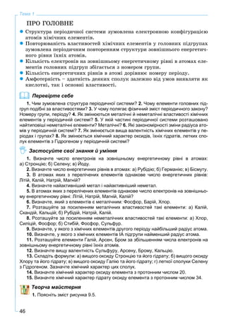 46
Тема 1
ÏÐÎ ÃÎËÎÂÍÅ
Ñòðóêòóðà ïåðіîäè÷íîї ñèñòåìè çóìîâëåíà åëåêòðîííîþ êîíôіãóðàöієþ
àòîìіâ õіìі÷íèõ åëåìåíòіâ.
Ïîâòîðþâàíіñòü âëàñòèâîñòåé õіìі÷íèõ åëåìåíòіâ ó ãîëîâíèõ ïіäãðóïàõ
çóìîâëåíà ïåðіîäè÷íèì ïîâòîðåííÿì ñòðóêòóðè çîâíіøíüîãî åíåðãåòè÷-
íîãî ðіâíÿ їõíіõ àòîìіâ.
Êіëüêіñòü åëåêòðîíіâ íà çîâíіøíüîìó åíåðãåòè÷íîìó ðіâíі â àòîìàõ åëå-
ìåíòіâ ãîëîâíèõ ïіäãðóï çáіãàєòüñÿ ç íîìåðîì ãðóïè.
Êіëüêіñòü åíåðãåòè÷íèõ ðіâíіâ â àòîìі äîðіâíþє íîìåðó ïåðіîäó.
Àìôîòåðíіñòü – çäàòíіñòü äåÿêèõ ñïîëóê çàëåæíî âіä óìîâ âèÿâëÿòè ÿê
êèñëîòíі, òàê і îñíîâíі âëàñòèâîñòі.
Перевірте себе
1. Чим зумовлена структура періодичної системи? 2. Чому елементи головних під-
груп подібні за властивостями? 3. У чому полягає фізичний зміст періодичного закону?
Номеру групи, періоду? 4. Як змінюються металічні й неметалічні властивості хімічних
елементів у періодичній системі? 5. У якій частині періодичної системи розташовано
найтиповіші неметалічні елементи? Металічні? 6. Які закономірності зміни радіуса ато-
мів у періодичній системі? 7. Як змінюється вища валентність хімічних елементів у пе-
ріодах і групах? 8. Як змінюється хімічний характер оксидів, їхніх гідратів, летких спо-
лук елементів з Гідрогеном у періодичній системі?
Застосуйте свої знання й уміння
1. Визначте число електронів на зовнішньому енергетичному рівні в атомах:
а) Стронцію; б) Селену; в) Йоду.
2. Визначте число енергетичних рівнів в атомах: а) Рубідію; б) Германію; в) Бісмуту.
3. В атомах яких з перелічених елементів однакове число енергетичних рівнів:
Літій, Калій, Натрій, Магній?
4. Визначте найактивніший метал і найактивніший неметал.
5. В атомах яких з перелічених елементів однакове число електронів на зовнішньо-
му енергетичному рівні: Літій, Натрій, Магній, Калій?
6. Визначте, який з елементів є металічним: Фосфор, Барій, Хлор.
7. Розташуйте за посиленням металічних властивостей такі елементи: а) Калій,
Скандій, Кальцій; б) Рубідій, Натрій, Калій.
8. Розташуйте за посиленням неметалічних властивостей такі елементи: а) Хлор,
Силіцій, Фосфор; б) Стибій, Фосфор, Сульфур.
9. Визначте, у якого з хімічних елементів другого періоду найбільший радіус атома.
10. Визначте, у якого з хімічних елементів ІА підгрупи найменший радіус атома.
11. Розташуйте елементи Галій, Арсен, Бром за збільшенням числа електронів на
зовнішньому енергетичному рівні їхніх атомів.
12. Визначте вищу валентність Сульфуру, Арсену, Брому, Кальцію.
13. Складіть формули: а) вищого оксиду Стронцію та його гідрату; б) вищого оксиду
Хлору та його гідрату; в) вищого оксиду Галію та його гідрату; г) леткої сполуки Селену
з Гідрогеном. Зазначте хімічний характер цих сполук.
14. Визначте хімічний характер оксиду елемента з протонним числом 20.
15. Визначте хімічний характер гідрату оксиду елемента з протонним числом 34.
Творча майстерня
1. Поясніть зміст рисунка 9.5.
 