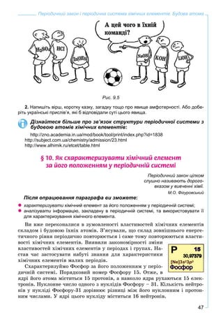 47
Періодичний закон і періодична система хімічних елементів. Будова атома
Рис. 9.5
2. Напишіть вірш, коротку казку, загадку тощо про явище амфотерності. Або добе-
ріть українські прислів’я, які б відповідали суті цього явища.
Дізнайтеся більше про зв’язок структури періодичної системи з
будовою атомів хімічних елементів:
http://zno.academia.in.ua/mod/book/tool/print/index.php?id=1838
http://subject.com.ua/chemistry/admission/23.html
http://www.alhimik.ru/etcet/table.html
§ 10. ßê ñõàðàêòåðèçóâàòè õ³ì³÷íèé åëåìåíò
çà éîãî ïîëîæåííÿì ó ïåð³îäè÷í³é ñèñòåì³
Періодичний закон цілком
слушно називають дорого-
вказом у вивченні хімії.
М.О. Фігуровський
Після опрацювання параграфа ви зможете:
характеризувати хімічний елемент за його положенням у періодичній системі;
аналізувати інформацію, закладену в періодичній системі, та використовувати її
для характеризування хiмічного елемента.
Âè âæå ïåðåêîíàëèñÿ â çóìîâëåíîñòі âëàñòèâîñòåé õіìі÷íèõ åëåìåíòіâ
ñêëàäîì і áóäîâîþ їõíіõ àòîìіâ. Ç’ÿñóâàëè, ùî ñêëàä çîâíіøíüîãî åíåðãå-
òè÷íîãî ðіâíÿ ïåðіîäè÷íî ïîâòîðþєòüñÿ і ñàìå òîìó ïîâòîðþþòüñÿ âëàñòè-
âîñòі õіìі÷íèõ åëåìåíòіâ. Âèÿâèëè çàêîíîìіðíîñòі çìіíè
âëàñòèâîñòåé õіìі÷íèõ åëåìåíòіâ ó ïåðіîäàõ і ãðóïàõ. Íà-
ñòàâ ÷àñ çàñòîñóâàòè íàáóòі çíàííÿ äëÿ õàðàêòåðèñòèêè
õіìі÷íèõ åëåìåíòіâ ìàëèõ ïåðіîäіâ.
Ñõàðàêòåðèçóéìî Ôîñôîð çà éîãî ïîëîæåííÿì ó ïåðіî-
äè÷íіé ñèñòåìі. Ïîðÿäêîâèé íîìåð Ôîñôîðó 15. Îòæå, â
ÿäðі éîãî àòîìà ìіñòèòüñÿ 15 ïðîòîíіâ, à íàâêîëî ÿäðà ðóõàþòüñÿ 15 åëåê-
òðîíіâ. Íóêëîííå ÷èñëî îäíîãî ç íóêëіäіâ Ôîñôîðó – 31. Êіëüêіñòü íåéòðî-
íіâ ó íóêëіäі Ôîñôîðó-31 äîðіâíþє ðіçíèöі ìіæ éîãî íóêëîííèì і ïðîòîí-
íèì ÷èñëàìè. Ó ÿäðі öüîãî íóêëіäó ìіñòèòüñÿ 16 íåéòðîíіâ.
 
