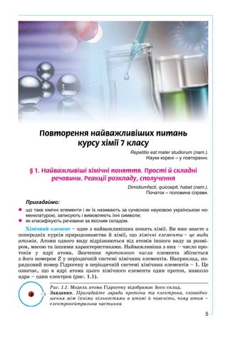 5
Ïîâòîðåííÿ íàéâàæëèâ³øèõ ïèòàíü
êóðñó õ³ì³¿ 7 êëàñó
Repetitio est mater studiorum (лат.).
Науки корені – у повторенні.
§ 1. Íàéâàæëèâ³ø³ õ³ì³÷í³ ïîíÿòòÿ. Ïðîñò³ é ñêëàäí³
ðå÷îâèíè. Ðåàêö³¿ ðîçêëàäó, ñïîëó÷åííÿ
Dimidiumfacti, quiсоeрit, habet (лат.).
Початок – половина справи.
Пригадаймо:
що таке хімічні елементи і як їх називають за сучасною науковою українською но-
менклатурою, записують і вимовляють їхні символи;
як класифікують речовини за якісним складом.
Õіìі÷íèé åëåìåíò – îäíå ç íàéâàæëèâіøèõ ïîíÿòü õіìії. Âè âæå çíàєòå ç
ïîïåðåäíіõ êóðñіâ ïðèðîäîçíàâñòâà é õіìії, ùî õіìі÷íі åëåìåíòè – öå âèäè
àòîìіâ. Àòîìè îäíîãî âèäó âіäðіçíÿþòüñÿ âіä àòîìіâ іíøîãî âèäó çà ðîçìі-
ðîì, ìàñîþ òà іíøèìè õàðàêòåðèñòèêàìè. Íàéâàæëèâіøà ç íèõ – ÷èñëî ïðî-
òîíіâ ó ÿäðі àòîìà. Çíà÷åííÿ ïðîòîííîãî ÷èñëà åëåìåíòà çáіãàєòüñÿ
ç éîãî íîìåðîì Z ó ïåðіîäè÷íіé ñèñòåìі õіìі÷íèõ åëåìåíòіâ. Íàïðèêëàä, ïî-Z
ðÿäêîâèé íîìåð Ãіäðîãåíó â ïåðіîäè÷íіé ñèñòåìі õіìі÷íèõ åëåìåíòіâ – 1. Öå
îçíà÷àє, ùî â ÿäðі àòîìà öüîãî õіìі÷íîãî åëåìåíòà îäèí ïðîòîí, íàâêîëî
ÿäðà – îäèí åëåêòðîí (ðèñ. 1.1).
Ðèñ. 1.1. Ìîäåëü àòîìà Ãіäðîãåíó âіäîáðàæàє éîãî ñêëàä.
Çàâäàííÿ. Ïðèãàäàéòå çàðÿäè ïðîòîíà òà åëåêòðîíà, ñïіââіäíî-
øåííÿ ìіæ їõíіìè êіëüêîñòÿìè â àòîìі é ïîÿñíіòü, ÷îìó àòîì –
åëåêòðîíåéòðàëüíà ÷àñòèíêà
 