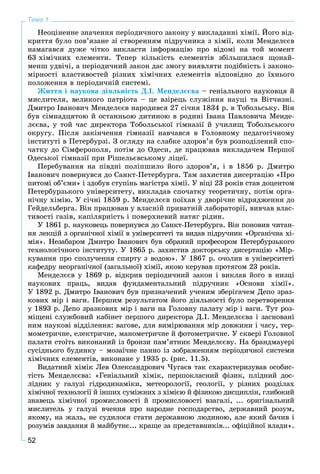 52
Тема 1
Íåîöіíåííå çíà÷åííÿ ïåðіîäè÷íîãî çàêîíó ó âèêëàäàííі õіìії. Éîãî âіä-
êðèòòÿ áóëî ïîâ’ÿçàíå çі ñòâîðåííÿì ïіäðó÷íèêà ç õіìії, êîëè Ìåíäåëєєâ
íàìàãàâñÿ äóæå ÷іòêî âèêëàñòè іíôîðìàöіþ ïðî âіäîìі íà òîé ìîìåíò
63 õіìі÷íèõ åëåìåíòè. Òåïåð êіëüêіñòü åëåìåíòіâ çáіëüøèëàñÿ ùîíàé-
ìåíø óäâі÷і, à ïåðіîäè÷íèé çàêîí äàє çìîãó âèÿâëÿòè ïîäіáíіñòü і çàêîíî-
ìіðíîñòі âëàñòèâîñòåé ðіçíèõ õіìі÷íèõ åëåìåíòіâ âіäïîâіäíî äî їõíüîãî
ïîëîæåííÿ â ïåðіîäè÷íіé ñèñòåìі.
Æèòòÿ і íàóêîâà äіÿëüíіñòü Ä.І. Ìåíäåëєєâà – ãåíіàëüíîãî íàóêîâöÿ é
ìèñëèòåëÿ, âåëèêîãî ïàòðіîòà – öå âçіðåöü ñëóæіííÿ íàóöі òà Âіò÷èçíі.
Äìèòðî Іâàíîâè÷ Ìåíäåëєєâ íàðîäèâñÿ 27 ñі÷íÿ 1834 ð. â Òîáîëüñüêó. Âіí
áóâ ñіìíàäöÿòîþ é îñòàííüîþ äèòèíîþ â ðîäèíі Іâàíà Ïàâëîâè÷à Ìåíäå-
ëєєâà, ó òîé ÷àñ äèðåêòîðà Òîáîëüñüêîї ãіìíàçії é ó÷èëèù Òîáîëüñüêîãî
îêðóãó. Ïіñëÿ çàêіí÷åííÿ ãіìíàçії íàâ÷àâñÿ â Ãîëîâíîìó ïåäàãîãі÷íîìó
іíñòèòóòі â Ïåòåðáóðçі. Ç îãëÿäó íà ñëàáêå çäîðîâ’ÿ áóâ ðîçïîäіëåíèé ñïî-
÷àòêó äî Ñіìôåðîïîëÿ, ïîòіì äî Îäåñè, äå ïðàöþâàâ âèêëàäà÷åì Ïåðøîї
Îäåñüêîї ãіìíàçії ïðè Ðіøåëüєâñüêîìó ëіöåї.
Ïåðåáóâàííÿ íà ïіâäíі ïîëіïøèëî éîãî çäîðîâ’ÿ, і â 1856 ð. Äìèòðî
Іâàíîâè÷ ïîâåðíóâñÿ äî Ñàíêò-Ïåòåðáóðãà. Òàì çàõèñòèâ äèñåðòàöіþ «Ïðî
ïèòîìі îá’єìè» і çäîáóâ ñòóïіíü ìàãіñòðà õіìії. Ó âіöі 23 ðîêіâ ñòàâ äîöåíòîì
Ïåòåðáóðçüêîãî óíіâåðñèòåòó, âèêëàäàâ ñïî÷àòêó òåîðåòè÷íó, ïîòіì îðãà-
íі÷íó õіìіþ. Ó ñі÷íі 1859 ð. Ìåíäåëєєâ ïîїõàâ ó äâîðі÷íå âіäðÿäæåííÿ äî
Ãåéäåëüáåðãà. Âіí ïðàöþâàâ ó âëàñíіé ïðèâàòíіé ëàáîðàòîðії, âèâ÷àâ âëàñ-
òèâîñòі ãàçіâ, êàïіëÿðíіñòü і ïîâåðõíåâèé íàòÿã ðіäèí.
Ó 1861 ð. íàóêîâåöü ïîâåðíóâñÿ äî Ñàíêò-Ïåòåðáóðãà. Âіí ïîíîâèâ ÷èòàí-
íÿ ëåêöіé ç îðãàíі÷íîї õіìії â óíіâåðñèòåòі òà âèäàâ ïіäðó÷íèê «Îðãàíі÷íà õі-
ìіÿ». Íåçàáàðîì Äìèòðî Іâàíîâè÷ áóâ îáðàíèé ïðîôåñîðîì Ïåòåðáóðçüêîãî
òåõíîëîãі÷íîãî іíñòèòóòó. Ó 1865 ð. çàõèñòèâ äîêòîðñüêó äèñåðòàöіþ «Ìіð-
êóâàííÿ ïðî ñïîëó÷åííÿ ñïèðòó ç âîäîþ». Ó 1867 ð. î÷îëèâ â óíіâåðñèòåòі
êàôåäðó íåîðãàíі÷íîї (çàãàëüíîї) õіìії, ÿêîþ êåðóâàâ ïðîòÿãîì 23 ðîêіâ.
Ìåíäåëєєâ ó 1869 ð. âіäêðèâ ïåðіîäè÷íèé çàêîí і âèêëàâ éîãî â íèçöі
íàóêîâèõ ïðàöü, âèäàâ ôóíäàìåíòàëüíèé ïіäðó÷íèê «Îñíîâè õіìії».
Ó 1892 ð. Äìèòðî Іâàíîâè÷ áóâ ïðèçíà÷åíèé ó÷åíèì çáåðіãà÷åì Äåïî çðàç-
êîâèõ ìіð і âàãè. Ïåðøèì ðåçóëüòàòîì éîãî äіÿëüíîñòі áóëî ïåðåòâîðåííÿ
ó 1893 ð. Äåïî çðàçêîâèõ ìіð і âàãè íà Ãîëîâíó ïàëàòó ìіð і âàãè. Òóò ðîç-
ìіùåíі ñëóæáîâèé êàáіíåò ïåðøîãî äèðåêòîðà Ä.І. Ìåíäåëєєâà і çàñíîâàíі
íèì íàóêîâі âіääіëåííÿ: âàãîâå, äëÿ âèìіðþâàííÿ ìіð äîâæèíè і ÷àñó, òåð-
ìîìåòðè÷íå, åëåêòðè÷íå, ìàíîìåòðè÷íå é ôîòîìåòðè÷íå. Ó ñêâåðі Ãîëîâíîї
ïàëàòè ñòîїòü âèêîíàíèé іç áðîíçè ïàì’ÿòíèê Ìåíäåëєєâó. Íà áðàíäìàóåðі
ñóñіäíüîãî áóäèíêó – ìîçàї÷íå ïàííî іç çîáðàæåííÿì ïåðіîäè÷íîї ñèñòåìè
õіìі÷íèõ åëåìåíòіâ, âèêîíàíå ó 1935 ð. (ðèñ. 11.5).
Âèäàòíèé õіìіê Ëåâ Îëåêñàíäðîâè÷ ×óãàєâ òàê ñõàðàêòåðèçóâàâ îñîáèñ-
òіñòü Ìåíäåëєєâà: «Ãåíіàëüíèé õіìіê, ïåðøîêëàñíèé ôіçèê, ïëіäíèé äîñ-
ëіäíèê ó ãàëóçі ãіäðîäèíàìіêè, ìåòåîðîëîãії, ãåîëîãії, ó ðіçíèõ ðîçäіëàõ
õіìі÷íîї òåõíîëîãії é іíøèõ ñóìіæíèõ ç õіìієþ é ôіçèêîþ äèñöèïëіí, ãëèáîêèé
çíàâåöü õіìі÷íîї ïðîìèñëîâîñòі é ïðîìèñëîâîñòі âçàãàëі, ... îðèãіíàëüíèé
ìèñëèòåëü ó ãàëóçі â÷åííÿ ïðî íàðîäíå ãîñïîäàðñòâî, äåðæàâíèé ðîçóì,
ÿêîìó, íà æàëü, íå ñóäèëîñÿ ñòàòè äåðæàâíîþ ëþäèíîþ, àëå ÿêèé áà÷èâ і
ðîçóìіâ çàâäàííÿ é ìàéáóòíє... êðàùå çà ïðåäñòàâíèêіâ... îôіöіéíîї âëàäè».
 