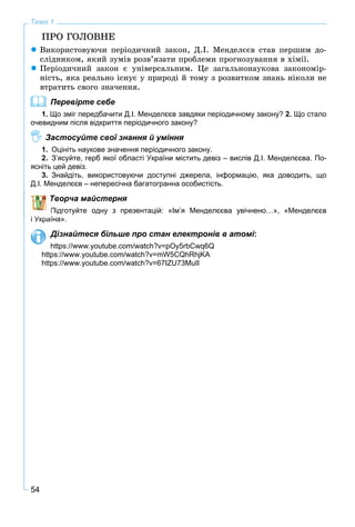 54
Тема 1
ÏÐÎ ÃÎËÎÂÍÅ
Âèêîðèñòîâóþ÷è ïåðіîäè÷íèé çàêîí, Ä.І. Ìåíäåëєєâ ñòàâ ïåðøèì äî-
ñëіäíèêîì, ÿêèé çóìіâ ðîçâ’ÿçàòè ïðîáëåìè ïðîãíîçóâàííÿ â õіìії.
Ïåðіîäè÷íèé çàêîí є óíіâåðñàëüíèì. Öå çàãàëüíîíàóêîâà çàêîíîìіð-
íіñòü, ÿêà ðåàëüíî іñíóє ó ïðèðîäі é òîìó ç ðîçâèòêîì çíàíü íіêîëè íå
âòðàòèòü ñâîãî çíà÷åííÿ.
Перевірте себе
1. Що зміг передбачити Д.І. Менделєєв завдяки періодичному закону? 2. Що стало
очевидним після відкриття періодичного закону?
Застосуйте свої знання й уміння
1. Оцініть наукове значення періодичного закону.
2. З’ясуйте, герб якої області України містить девіз – вислів Д.І. Менделєєва. По-
ясніть цей девіз.
3. Знайдіть, використовуючи доступні джерела, інформацію, яка доводить, що
Д.І. Менделєєв – непересічна багатогранна особистість.
Творча майстерня
Підготуйте одну з презентацій: «Ім’я Менделєєва увічнено…», «Менделєєв
і Україна».
Дізнайтеся більше про стан електронів в атомі:
https://www.youtube.com/watch?v=pOy5rbCwq6Q
https://www.youtube.com/watch?v=mW5CQhRhjKA
https://www.youtube.com/watch?v=67IZU73MuII
 