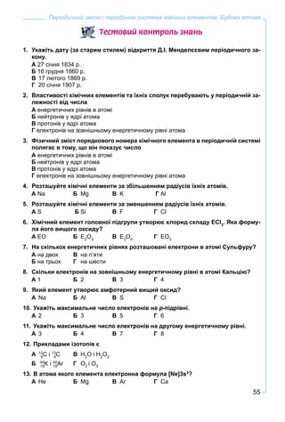 55
Періодичний закон і періодична система хімічних елементів. Будова атома
Òåñòîâèé êîíòðîëü çíàíü
1. Укажіть дату (за старим стилем) відкриття Д.І. Менделєєвим періодичного за-
кону.
А 27 січня 1834 р.
Б 16 грудня 1860 р.
В 17 лютого 1869 р.
Г 20 січня 1907 р.
2. Властивості хімічних елементів та їхніх сполук перебувають у періодичній за-
лежності від числа
А енергетичних рівнів в атомі
Б нейтронів у ядрі атома
В протонів у ядрі атома
Г електронів на зовнішньому енергетичному рівні атома
3. Фізичний зміст порядкового номера хімічного елемента в періодичній системі
полягає в тому, що він показує число
А енергетичних рівнів в атомі
Б нейтронів у ядрі атома
В протонів у ядрі атома
Г електронів на зовнішньому енергетичному рівні атома
4. Розташуйте хімічні елементи за збільшенням радіусів їхніх атомів.
А Na Б Mg В K Г Al
5. Розташуйте хімічні елементи за зменшенням радіусів їхніх атомів.
А S Б Si В F Г Cl
6. Хімічний елемент головної підгрупи утворює хлорид складу ECl3
. Яка форму-
ла його вищого оксиду?
А EO Б E2
O3
В E3
O4
Г EO3
7. На скількох енергетичних рівнях розташовані електрони в атомі Сульфуру?
А на двох В на п’яти
Б на трьох Г на шести
8. Скільки електронів на зовнішньому енергетичному рівні в атомі Кальцію?
А 1 Б 2 В 3 Г 4
9. Який елемент утворює амфотерний вищий оксид?
А Na Б Al В S Г Cl
10. Укажіть максимальне число електронів на p-підрівні.
А 2 Б 3 В 5 Г 6
11. Укажіть максимальне число електронів на другому енергетичному рівні.
А 3 Б 4 В 7 Г 8
12. Прикладами ізотопів є
А 12
С6
і 13
С6
В H2
O і H2
O2
Б 40
K19
і 40
Ar19
Г O2
і O3
13. В атома якого елемента електронна формула [Ne]3s2
?
А He Б Mg В Ar Г Ca
 