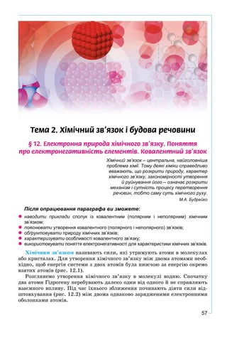 57
Òåìà 2. Õ³ì³÷íèé çâ’ÿçîê ³ áóäîâà ðå÷îâèíè
§ 12. Åëåêòðîííà ïðèðîäà õ³ì³÷íîãî çâ’ÿçêó. Ïîíÿòòÿ
ïðî åëåêòðîíåãàòèâí³ñòü åëåìåíò³â. Êîâàëåíòíèé çâ’ÿçîê
Хімічний зв’язок – центральна, найголовніша
проблема хімії. Тому деякі хіміки справедливо
вважають, що розкрити природу, характер
хімічного зв’язку, закономірності утворення
й руйнування його – означає розкрити
механізм і сутність процесу перетворення
речовин, тобто саму суть хімічного руху.
М.А. Будрейко
Після опрацювання параграфа ви зможете:
наводити приклади сполук із ковалентним (полярним і неполярним) хімічним
зв’язком;
пояснювати утворення ковалентного (полярного і неполярного) зв’язків;и
обґрунтовувати природу хімічних зв’язків;
характеризувати особливості ковалентного зв’язку;и
використовувати поняття електронегативності для характеристики хімічних зв’язків.и
Õіìі÷íèì çâ’ÿçêîì íàçèâàþòü ñèëè, ÿêі óòðèìóþòü àòîìè â ìîëåêóëàõ
àáî êðèñòàëàõ. Äëÿ óòâîðåííÿ õіìі÷íîãî çâ’ÿçêó ìіæ äâîìà àòîìàìè íåîá-
õіäíî, ùîá åíåðãіÿ ñèñòåìè ç äâîõ àòîìіâ áóëà íèæ÷îþ çà åíåðãіþ îêðåìî
âçÿòèõ àòîìіâ (ðèñ. 12.1).
Ðîçãëÿíåìî óòâîðåííÿ õіìі÷íîãî çâ’ÿçêó â ìîëåêóëі âîäíþ. Ñïî÷àòêó
äâà àòîìè Ãіäðîãåíó ïåðåáóâàþòü äàëåêî îäèí âіä îäíîãî é íå ñïðàâëÿþòü
âçàєìíîãî âïëèâó. Ïіä ÷àñ їõíüîãî çáëèæåííÿ ïî÷èíàþòü äіÿòè ñèëè âіä-
øòîâõóâàííÿ (ðèñ. 12.2) ìіæ äâîìà îäíàêîâî çàðÿäæåíèìè åëåêòðîííèìè
îáîëîíêàìè àòîìіâ.
 
