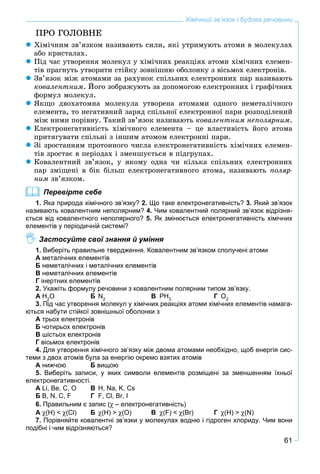 61
Хімічний зв’язок і будова речовини
ÏÐÎ ÃÎËÎÂÍÅ
Õіìі÷íèì çâ’ÿçêîì íàçèâàþòü ñèëè, ÿêі óòðèìóþòü àòîìè â ìîëåêóëàõ
àáî êðèñòàëàõ.
Ïіä ÷àñ óòâîðåííÿ ìîëåêóë ó õіìі÷íèõ ðåàêöіÿõ àòîìè õіìі÷íèõ åëåìåí-
òіâ ïðàãíóòü óòâîðèòè ñòіéêó çîâíіøíþ îáîëîíêó ç âіñüìîõ åëåêòðîíіâ.
Çâ’ÿçîê ìіæ àòîìàìè çà ðàõóíîê ñïіëüíèõ åëåêòðîííèõ ïàð íàçèâàþòü
êîâàëåíòíèì. Éîãî çîáðàæóþòü çà äîïîìîãîþ åëåêòðîííèõ і ãðàôі÷íèõ
ôîðìóë ìîëåêóë.
ßêùî äâîõàòîìíà ìîëåêóëà óòâîðåíà àòîìàìè îäíîãî íåìåòàëі÷íîãî
åëåìåíòà, òî íåãàòèâíèé çàðÿä ñïіëüíîї åëåêòðîííîї ïàðè ðîçïîäіëåíèé
ìіæ íèìè ïîðіâíó. Òàêèé çâ’ÿçîê íàçèâàþòü êîâàëåíòíèì íåïîëÿðíèì.
Åëåêòðîíåãàòèâíіñòü õіìі÷íîãî åëåìåíòà – öå âëàñòèâіñòü éîãî àòîìà
ïðèòÿãóâàòè ñïіëüíі ç іíøèì àòîìîì åëåêòðîííі ïàðè.
Çі çðîñòàííÿì ïðîòîííîãî ÷èñëà åëåêòðîíåãàòèâíіñòü õіìі÷íèõ åëåìåí-
òіâ çðîñòàє â ïåðіîäàõ і çìåíøóєòüñÿ â ïіäãðóïàõ.
Êîâàëåíòíèé çâ’ÿçîê, ó ÿêîìó îäíà ÷è êіëüêà ñïіëüíèõ åëåêòðîííèõ
ïàð çìіùåíі â áіê áіëüø åëåêòðîíåãàòèâíîãî àòîìà, íàçèâàþòü ïîëÿð-
íèì çâ’ÿçêîì.
Перевірте себе
1. Яка природа хімічного зв’язку? 2. Що таке електронегативність? 3. Який зв’язок
називають ковалентним неполярним? 4. Чим ковалентний полярний зв’язок відрізня-
ється від ковалентного неполярного? 5. Як змінюється електронегативність хімічних
елементів у періодичній системі?
Застосуйте свої знання й уміння
1. Виберіть правильне твердження. Ковалентним зв’язком сполучені атоми
А металічних елементів
Б неметалічних і металічних елементів
В неметалічних елементів
Г інертних елементів
2. Укажіть формулу речовини з ковалентним полярним типом зв’язку.
А H2
O Б N2
В PH3
Г O2
3. Під час утворення молекул у хімічних реакціях атоми хімічних елементів намага-
ються набути стійкої зовнішньої оболонки з
А трьох електронів
Б чотирьох електронів
В шістьох електронів
Г вісьмох електронів
4. Для утворення хімічного зв’язку між двома атомами необхідно, щоб енергія сис-
теми з двох атомів була за енергію окремо взятих атомів
А нижчою Б вищою
5. Виберіть записи, у яких символи елементів розміщені за зменшенням їхньої
електронегативності.
А Li, Be, C, O В H, Na, K, Cs
Б B, N, C, F Г F, Cl, Br, I
6. Правильним є запис ( – електронегативність)
А (H) < (Cl) Б (H) > (O) В (F) < (Br) Г (H) > (N)
7. Порівняйте ковалентні зв’язки у молекулах водню і гідроген хлориду. Чим вони
подібні і чим відрізняються?
 