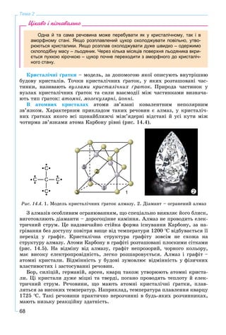 68
Тема 2
Цікаво і пізнавально
Одна й та сама речовина може перебувати як у кристалічному, так і в
аморфному стані. Якщо розплавлений цукор охолоджувати повільно, утво-
рюються кристалики. Якщо розплав охолоджувати дуже швидко – одержимо
склоподібну масу – льодяник. Через кілька місяців поверхня льодяника вкри-
ється пухкою кірочкою – цукор почне переходити з аморфного до кристаліч-
ного стану.
Êðèñòàëі÷íі ґðàòêè – ìîäåëü, çà äîïîìîãîþ ÿêîї îïèñóþòü âíóòðіøíþ
áóäîâó êðèñòàëіâ. Òî÷êè êðèñòàëі÷íèõ ґðàòîê, ó ÿêèõ ðîçòàøîâàíі ÷àñ-
òèíêè, íàçèâàþòü âóçëàìè êðèñòàëі÷íèõ ґðàòîê. Ïðèðîäà ÷àñòèíîê ó
âóçëàõ êðèñòàëі÷íèõ ґðàòîê òà ñèëè âçàєìîäії ìіæ ÷àñòèíêàìè âèçíà÷à-
þòü òèï ґðàòîê: àòîìíі, ìîëåêóëÿðíі, éîííі.
Â àòîìíèõ êðèñòàëàõ àòîìè çâ’ÿçàíі êîâàëåíòíèì íåïîëÿðíèì
çâ’ÿçêîì. Õàðàêòåðíèì ïðèêëàäîì òàêèõ ðå÷îâèí є àëìàç, ó êðèñòàëі÷-
íèõ ґðàòêàõ ÿêîãî âñі ùîíàéáëèæ÷і ìіæ’ÿäåðíі âіäñòàíі é óñі êóòè ìіæ
÷îòèðìà çâ’ÿçêàìè àòîìà Êàðáîíó ðіâíі (ðèñ. 14.4).
1 2
Ðèñ. 14.4. 1. Ìîäåëü êðèñòàëі÷íèõ ґðàòîê àëìàçó. 2. Äіàìàíò – îãðàíåíèé àëìàç
Ç àëìàçіâ îñîáëèâèì îãðàíþâàííÿì, ùî ñïåöіàëüíî âèÿâëÿє éîãî áëèñê,
âèãîòîâëÿþòü äіàìàíòè – äîðîãîöіííå êàìіííÿ. Àëìàç íå ïðîâîäèòü åëåê-
òðè÷íèé ñòðóì. Öå íàäçâè÷àéíî ñòіéêà ôîðìà іñíóâàííÿ Êàðáîíó, çà íà-
ãðіâàííÿ áåç äîñòóïó ïîâіòðÿ âèùå âіä òåìïåðàòóðè 1200 Ñ âіäáóâàєòüñÿ її
ïåðåõіä ó ãðàôіò. Êðèñòàëі÷íà ñòðóêòóðà ãðàôіòó çîâñіì íå ñõîæà íà
ñòðóêòóðó àëìàçó. Àòîìè Êàðáîíó â ãðàôіòі ðîçòàøîâàíі ïëîñêèìè ñіòêàìè
(ðèñ. 14.5). Íà âіäìіíó âіä àëìàçó, ãðàôіò íåïðîçîðèé, ÷îðíîãî êîëüîðó,
ìàє âèñîêó åëåêòðîïðîâіäíіñòü, ëåãêî ðîçøàðîâóєòüñÿ. Àëìàç і ãðàôіò –
àòîìíі êðèñòàëè. Âіäìіííіñòü ó áóäîâі çóìîâëþє âіäìіííіñòü ó ôіçè÷íèõ
âëàñòèâîñòÿõ і çàñòîñóâàííі ðå÷îâèí.
Áîð, ñèëіöіé, ãåðìàíіé, àðñåí, êâàðö òàêîæ óòâîðþþòü àòîìíі êðèñòà-
ëè. Öі êðèñòàëè äóæå ìіöíі òà òâåðäі, ïîãàíî ïðîâîäÿòü òåïëîòó é åëåê-
òðè÷íèé ñòðóì. Ðå÷îâèíè, ùî ìàþòü àòîìíі êðèñòàëі÷íі ґðàòêè, ïëàâ-
ëÿòüñÿ çà âèñîêèõ òåìïåðàòóð. Íàïðèêëàä, òåìïåðàòóðà ïëàâëåííÿ êâàðöó
1725 Ñ. Òàêі ðå÷îâèíè ïðàêòè÷íî íåðîç÷èííі â áóäü-ÿêèõ ðîç÷èííèêàõ,
ìàþòü íèçüêó ðåàêöіéíó çäàòíіñòü.
 