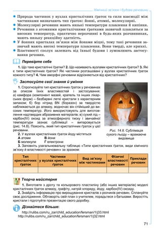 71
Хімічний зв’язок і будова речовини
Ïðèðîäà ÷àñòèíîê ó âóçëàõ êðèñòàëі÷íèõ ґðàòîê òà ñèëè âçàєìîäії ìіæ
÷àñòèíêàìè âèçíà÷àþòü òèï ґðàòîê: éîííі, àòîìíі, ìîëåêóëÿðíі.
Ìîëåêóëÿðíі ðå÷îâèíè ìàþòü íèçüêі òåìïåðàòóðè ïëàâëåííÿ é êèïіííÿ.
Ðå÷îâèíè ç àòîìíèìè êðèñòàëі÷íèìè ґðàòêàìè çàçâè÷àé ïëàâëÿòüñÿ çà
âèñîêèõ òåìïåðàòóð, ïðàêòè÷íî íåðîç÷èííі â áóäü-ÿêèõ ðîç÷èííèêàõ,
ìàþòü íèçüêó ðåàêöіéíó çäàòíіñòü.
Ó éîííèõ êðèñòàëàõ çâ’ÿçêè ìіæ éîíàìè ìіöíі, òîìó òàêі ðå÷îâèíè çà-
çâè÷àé ìàþòü âèñîêі òåìïåðàòóðè ïëàâëåííÿ. Âîíè òâåðäі, àëå êðèõêі.
Âëàñòèâîñòі ñïîëóê çàëåæàòü âіä їõíüîї áóäîâè і çóìîâëþþòü çàñòîñó-
âàííÿ ðå÷îâèí.
Перевірте себе
1. Що таке кристалічні ґратки? 2. Що називають вузлами кристалічних ґраток? 3. Які
є типи кристалічних ґраток? Які частинки розташовані у вузлах кристалічних ґраток
кожного типу? 4. Чим аморфні речовини відрізняються від кристалічних?
Застосуйте свої знання й уміння
1. Спрогнозуйте тип кристалічних ґраток у речовинах
за описом їхніх властивостей і застосування:
а) камфора (компонент мазей, крапель та інших лікар-
ських форм) – безбарвні леткі кристали з характерним
запахом; б) бор нітрид BN (боразон) за твердістю
наближається до алмазу, водночас він стійкіший до ви-
соких температур. Його використовують для виготов-
лення надтвердих абразивних матеріалів; в) сухий лід –
карбон(IV) оксид за атмосферного тиску і звичайної
температури зазнає сублімації – випаровується
(рис. 14.8). Поясніть, який тип кристалічних ґраток у цієї
речовини.
2. У вузлах кристалічних ґраток йоду містяться
А атоми В йони
Б молекули Г електрони
3. Заповніть узагальнювальну таблицю «Типи кристалічних ґраток, види хімічного
зв’язку й властивості речовин» за зразком:
Тип
кристалічних
ґраток
Частинки
у вузлах кристалічних
ґраток
Вид зв’язку
між частинками
Фізичні
властивості
речовин
Приклади
речовин
ворча майстерня
Виготовте з дроту та кольорового пластиліну (або інших матеріалів) моделі
кристалічних ґраток алмазу, графіту, натрій хлориду, йоду, карбон(IV) оксиду.
2. Знайдіть інформацію про вирощування кристалів з розчинів речовин. Сплануйте
своє дослідження. Обговоріть свій план з учителем, порадьтеся з батьками. Виростіть
кристали і підготуйте презентацію свого доробку.
Дізнайтеся більше:
http://rulibs.com/ru_zar/child_education/fersman/1/j33.html
http://rulibs.com/ru_zar/child_education/fersman/1/j32.html
Рис. 14.8. Сублімація
сухого льоду – вражаюче
видовище
 