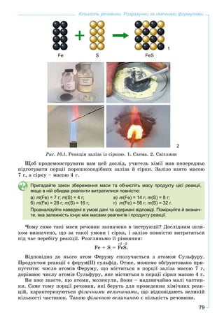 79
Кількість речовини. Розрахунки за хімічними формулами
1
Fe S FeS
2
Ðèñ. 16.1. Ðåàêöіÿ çàëіçà іç ñіðêîþ. 1. Ñõåìà. 2. Ñâіòëèíè
Ùîá ïðîäåìîíñòðóâàòè âàì öåé äîñëіä, ó÷èòåëü õіìії ìàâ ïîïåðåäíüî
ïіäãîòóâàòè ïîðöії ïîðîøêîïîäіáíèõ çàëіçà é ñіðêè. Çàëіçî âçÿòî ìàñîþ
7 ã, à ñіðêó – ìàñîþ 4 ã.
Пригадайте закон збереження маси та обчисліть масу продукту цієї реакції,
якщо в ній обидва реагенти витратилися повністю:
а) m(Fe) = 7 г; m(S) = 4 г; в) m(Fe) = 14 г; m(S) = 8 г;
б) m(Fe) = 28 г; m(S) = 16 г; г) m(Fe) = 56 г; m(S) = 32 г.
Проаналізуйте наведені в умові дані та одержані відповіді. Поміркуйте й визнач-
те, яка залежність існує між масами реагентів і продукту реакції.
×îìó ñàìå òàêі ìàñè ðå÷îâèí çàçíà÷åíî â іíñòðóêöії? Äîñëіäíèì øëÿ-
õîì âèçíà÷åíî, ùî çà òàêîї óìîâè і ñіðêà, і çàëіçî ïîâíіñòþ âèòðàòÿòüñÿ
ïіä ÷àñ ïåðåáіãó ðåàêöії. Ðîçãëÿíüìî її ðіâíÿííÿ:
Fe + S = FeS.
+2 –2
Âіäïîâіäíî äî íüîãî àòîì Ôåðóìó ñïîëó÷àєòüñÿ ç àòîìîì Ñóëüôóðó.
Ïðîäóêòîì ðåàêöії є ôåðóì(ІІ) ñóëüôіä. Îòæå, ìîæåìî îáґðóíòîâàíî ïðè-
ïóñòèòè: ÷èñëî àòîìіâ Ôåðóìó, ùî ìіñòèòüñÿ â ïîðöії çàëіçà ìàñîþ 7 ã,
äîðіâíþє ÷èñëó àòîìіâ Ñóëüôóðó, ÿêå ìіñòèòüñÿ â ïîðöії ñіðêè ìàñîþ 4 ã.
Âè âæå çíàєòå, ùî àòîìè, ìîëåêóëè, éîíè – íàäçâè÷àéíî ìàëі ÷àñòèí-
êè. Ñàìå òîìó ïîðöії ðå÷îâèí, ÿêі áåðóòü äëÿ ïðîâåäåííÿ õіìі÷íèõ ðåàê-
öіé, õàðàêòåðèçóþòüñÿ ôіçè÷íèìè âåëè÷èíàìè, ùî âіäïîâіäàþòü âåëèêіé
êіëüêîñòі ÷àñòèíîê. Òàêîþ ôіçè÷íîþ âåëè÷èíîþ є êіëüêіñòü ðå÷îâèíè.
 