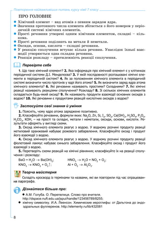8
Повторення найважливіших питань курсу хімії 7 класу
ÏÐÎ ÃÎËÎÂÍÅ
Õіìі÷íèé åëåìåíò – âèä àòîìіâ ç ïåâíèì çàðÿäîì ÿäðà.
Çíà÷åííÿ ïðîòîííîãî ÷èñëà åëåìåíòà çáіãàєòüñÿ ç éîãî íîìåðîì ó ïåðіî-
äè÷íіé ñèñòåìі õіìі÷íèõ åëåìåíòіâ.
Ïðîñòі ðå÷îâèíè óòâîðåíі îäíèì õіìі÷íèì åëåìåíòîì, ñêëàäíі – êіëü-
êîìà.
Ïðîñòі ðå÷îâèíè ïîäіëÿþòü íà ìåòàëè é íåìåòàëè.
Îêñèäè, îñíîâè, êèñëîòè – ñêëàäíі ðå÷îâèíè.
Ó ðåàêöіþ ñïîëó÷åííÿ âñòóïàє êіëüêà ðå÷îâèí. Óíàñëіäîê їõíüîї âçàє-
ìîäії óòâîðþєòüñÿ îäíà ñêëàäíà ðå÷îâèíà.
Ðåàêöіÿ ðîçêëàäó – ïðîòèëåæíіñòü ðåàêöії ñïîëó÷åííÿ.
Перевірте себе
1. Що таке хімічний елемент? 2. Яка інформація про хімічний елемент є у клітинках
періодичної системи Д.І. Менделєєва? 3. У якій послідовності розташовані хімічні еле-
менти в періодичній системі? 4. Як за положенням хімічного елемента в періодичній
системі визначити число протонів у ядрі його атома? 5. Як визначити заряд ядра атома
хімічного елемента? 6. Які речовини називають простими? Складними? 7. Які хімічні
реакції називають реакціями сполучення? Розкладу? 8. Зі скількох хімічних елементів
складається будь-який оксид? 9. Як називають продукти взаємодії основних оксидів з
водою? 10. Які речовини є продуктами реакцій кислотних оксидів з водою?
Застосуйте свої знання й уміння
1. Поясніть, чому ядро атома заряджене позитивно.
2. Класифікуйте речовини, формули яких: Na2
O, Zn, Si, I2
, SO2
, Ca(OH)2
, H2
SO4
, P2
O5
,
H2
CO3
, KOH, – на прості та складні, метали і неметали, оксиди, основи, кислоти. Ре-
зультати оформіть у вигляді схеми.
3. Оксид хімічного елемента реагує з водою. У водному розчині продукту реакції
метиловий оранжевий набуває рожевого забарвлення. Класифікуйте оксид і продукт
його взаємодії з водою.
4. Оксид хімічного елемента реагує з водою. У водному розчині продукту реакції
фіолетовий лакмус набуває синього забарвлення. Класифікуйте оксид і продукт його
взаємодії з водою.
5. Перетворіть схеми реакцій на хімічні рівняння; класифікуйте їх на реакції сполу-
чення і розкладу:
BaO + H2
O Ba(OH)2
; HNO3
H2
O + NO2
+ O2
;
KNO3
KNO2
+ O2
; Al + O2
Al2
O3
.
Творча майстерня
Складіть кросворд із термінами та назвами, які ви повторили під час опрацюван-
ня параграфа.
Дізнайтеся більше про:
 А.М. Голуба. О. Перепелиця. Слово про вчителя.
http://dspace.nuft.edu.ua/jspui/handle/123456789/8255;
 хімічну символіку. И.А. Леенсон. Химические иероглифы: от Дальтона до эндо-
эдральных фуллеренов. http://elementy.ru/lib/432081
 