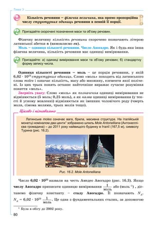 80
Тема 3
Êіëüêіñòü ðå÷îâèíè – ôіçè÷íà âåëè÷èíà, ÿêà ïðÿìî ïðîïîðöіéíà
÷èñëó ñòðóêòóðíèõ îäèíèöü ðå÷îâèíè â ïåâíіé її ïîðöії.
Пригадайте скорочені позначення маси та об’єму речовин.
Ôіçè÷íó âåëè÷èíó êіëüêіñòü ðå÷îâèíè ñêîðî÷åíî ïîçíà÷àþòü ëіòåðîþ
ëàòèíñüêîї àáåòêè n (âèìîâëÿєìî åí).
Ìîëü – îäèíèöÿ êіëüêîñòі ðå÷îâèíè. ×èñëî Àâîãàäðî. ßê і áóäü-ÿêà іíøà
ôіçè÷íà âåëè÷èíà, êіëüêіñòü ðå÷îâèíè ìàє îäèíèöі âèìіðþâàííÿ.
Пригадайте: а) одиниці вимірювання маси та об’єму речовин; б) стандартну
форму запису числа.
Îäèíèöÿ êіëüêîñòі ðå÷îâèíè – ìîëü – öå ïîðöіÿ ðå÷îâèíè, ó ÿêіé
6,02 · 1023
ñòðóêòóðíèõ îäèíèöü. Ñëîâî «ìîëü» ïîõîäèòü âіä ëàòèíñüêîãî
ñëîâà moles і îçíà÷àє êіëüêіñòü, ìàñó àáî ìíîæèíó, åëåìåíòè ÿêîї ïîëі÷å-
íі. Іç öèõ òðüîõ ïîíÿòü îñòàííє íàéòî÷íіøå âèðàæàє ñó÷àñíå ðîçóìіííÿ
ïîíÿòòÿ «ìîëü».
Çâåðíіòü óâàãó: Ñëîâî «ìîëü» ÿê ïîçíà÷åííÿ îäèíèöі âèìіðþâàííÿ íå
âіäìіíþєòüñÿ (5 ìîëü; 0,25 ìîëü), à ÿê íàçâà îäèíèöі âèìіðþâàííÿ (ó òåê-
ñòі é óñíîìó ìîâëåííі) âіäìіíþєòüñÿ ÿê іìåííèê ÷îëîâі÷îãî ðîäó (÷âåðòü
ìîëÿ, ñіìîìà ìîëÿìè, òðüîõ ìîëіâ òîùî).1
Цікаво і пізнавально
Латинське moles означає вага, брила, масивна структура. На італійськійs
монетці номіналом два центи1
зображено шпиль Mole Antonelliana (Антонеллі-
єва громадина) – до 2011 року найвищого будинку в Італії (167,5 м), символу
Турина (рис. 16.2).
Рис. 16.2. Mole Antonelliana
×èñëî 6,02 · 1023
íàçâàëè íà ÷åñòü Àìåäåî Àâîãàäðî (ðèñ. 16.3). ßêùî
÷èñëó Àâîãàäðî ïðèïèñàòè îäèíèöþ âèìіðþâàííÿ 1
ìîëü
àáî (ìîëü–1
) , äіñ-
òàíåìî ôіçè÷íó êîíñòàíòó – ñòàëó Àâîãàäðî. Її ïîçíà÷àþòü NA
N .
NA
N = 6,02 · 1023 1
ìîëü
. Öå îäíà ç ôóíäàìåíòàëüíèõ ñòàëèõ, çà äîïîìîãîþ
1
Áóëà â îáіãó äî 2002 ðîêó.
 