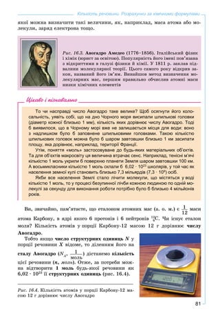 81
Кількість речовини. Розрахунки за хімічними формулами
ÿêîї ìîæíà âèçíà÷èòè òàêі âåëè÷èíè, ÿê, íàïðèêëàä, ìàñà àòîìà àáî ìî-
ëåêóëè, çàðÿä åëåêòðîíà òîùî.
Ðèñ. 16.3. Àâîãàäðî Àìåäåî (1776–1856). Іòàëіéñüêèé ôіçèê
і õіìіê (þðèñò çà îñâіòîþ). Ïîïóëÿðíіñòü éîãî іìåíі ïîâ’ÿçàíà
ç âіäêðèòòÿìè â ãàëóçі ôіçèêè é õіìії. Ó 1811 ð. çàêëàâ ïіä-
âàëèíè ìîëåêóëÿðíîї òåîðії. Öüîãî ñàìîãî ðîêó âіäêðèâ çà-
êîí, íàçâàíèé éîãî іì’ÿì. Âèíàéøîâ ìåòîä âèçíà÷åííÿ ìî-
ëåêóëÿðíèõ ìàñ, ïåðøèì ïðàâèëüíî îá÷èñëèâ àòîìíі ìàñè
íèçêè õіìі÷íèõ åëåìåíòіâ
Цікаво і пізнавально
То чи насправді число Авогадро таке велике? Щоб осягнути його коло-
сальність, уявіть собі, що на дно Чорного моря висипали шпилькові головки
(діаметр кожної близько 1 мм), кількість яких дорівнює числу Авогадро. Тоді
б виявилося, що в Чорному морі вже не залишається місця для води: воно
з надлишком було б заповнене шпильковими головками. Такою кількістю
шпилькових головок можна було б шаром завтовшки близько 1 км засипати
площу, яка дорівнює, наприклад, території Франції.
Утім, поняття «моль» застосовуване до будь-яких матеріальних об’єктів.
Та для об’єктів макросвіту ця величина втрачає сенс. Наприклад, тенісні м’ячі
кількістю 1 моль укрили б поверхню планети Земля шаром завтовшки 100 км.
А восьмикласники кількістю 1 моль склали б 6,02 · 1023
школярів, у той час як
населення земної кулі становить близько 7,3 мільярдів (7,3 · 109
) осіб.
Якби все населення Землі стало лічити молекули, що містяться у воді
кількістю 1 моль, то у процесі безупинної лічби кожною людиною по одній мо-
лекулі за секунду для виконання роботи потрібно було б близько 4 мільйонів
років.
Âè, çâè÷àéíî, ïàì’ÿòàєòå, ùî åòàëîíîì àòîìíèõ ìàñ (à. î. ì.) є 1
12
ìàñè
àòîìà Êàðáîíó, â ÿäðі ÿêîãî 6 ïðîòîíіâ і 6 íåéòðîíіâ 12
C6 . ×è іñíóє åòàëîí
ìîëÿ? Êіëüêіñòü àòîìіâ ó ïîðöії Êàðáîíó-12 ìàñîþ 12 ã äîðіâíþє ÷èñëó
Àâîãàäðî.
Òîáòî ÿêùî ÷èñëî ñòðóêòóðíèõ îäèíèöü N ó
ïîðöії ðå÷îâèíè Õ âіäîìå, òî äіëåííÿì éîãî íàÕ
ñòàëó Àâîãàäðî (NA
N , 1
ìîëü
) äіñòàíåìî êіëüêіñòü
öієї ðå÷îâèíè (n, ìîëü). Îòæå, çà ïîòðåáè ìîæ-
íà âіäòâîðèòè 1 ìîëü áóäü-ÿêîї ðå÷îâèíè ÿê
6,02 · 1023
її ñòðóêòóðíèõ îäèíèöü (ðèñ. 16.4).
Ðèñ. 16.4. Êіëüêіñòü àòîìіâ ó ïîðöії Êàðáîíó-12 ìà-
ñîþ 12 ã äîðіâíþє ÷èñëó Àâîãàäðî
 