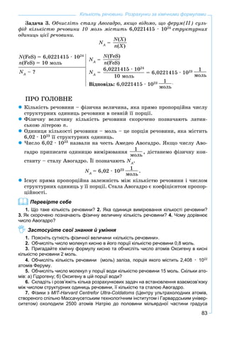 83
Кількість речовини. Розрахунки за хімічними формулами
Çàäà÷à 3. Îá÷èñëіòü ñòàëó Àâîãàäðî, ÿêùî âіäîìî, ùî ôåðóì(ІІ) ñóëü-
ôіä êіëüêіñòþ ðå÷îâèíè 10 ìîëü ìіñòèòü 6,0221415 · 1024
ñòðóêòóðíèõ
îäèíèöü öієї ðå÷îâèíè.
NA
N =
N(X)
n(X)
N(FeS) = 6,0221415 · 1024
n(FeS) = 10 ìîëü
NA
N – ?
NA
N =
N(FeS)
n(FeS)
NA
N =
6,0221415 · 1024
10 ìîëü
= 6,0221415 · 1023 1
ìîëü
Âіäïîâіäü: 6,0221415 · 1023 1
ìîëü
.
ÏÐÎ ÃÎËÎÂÍÅ
Êіëüêіñòü ðå÷îâèíè – ôіçè÷íà âåëè÷èíà, ÿêà ïðÿìî ïðîïîðöіéíà ÷èñëó
ñòðóêòóðíèõ îäèíèöü ðå÷îâèíè â ïåâíіé її ïîðöії.
Ôіçè÷íó âåëè÷èíó êіëüêіñòü ðå÷îâèíè ñêîðî÷åíî ïîçíà÷àþòü ëàòèí-
ñüêîþ ëіòåðîþ n.
Îäèíèöÿ êіëüêîñòі ðå÷îâèíè – ìîëü – öå ïîðöіÿ ðå÷îâèíè, ÿêà ìіñòèòü
6,02 · 1023
її ñòðóêòóðíèõ îäèíèöü.
×èñëî 6,02 · 1023
íàçâàëè íà ÷åñòü Àìåäåî Àâîãàäðî. ßêùî ÷èñëó Àâî-
ãàäðî ïðèïèñàòè îäèíèöþ âèìіðþâàííÿ
1
ìîëü
, äіñòàíåìî ôіçè÷íó êîí-
ñòàíòó – ñòàëó Àâîãàäðî. Її ïîçíà÷àþòü NA
N .
NA
N = 6,02 · 1023 1
ìîëü
.
Іñíóє ïðÿìà ïðîïîðöіéíà çàëåæíіñòü ìіæ êіëüêіñòþ ðå÷îâèíè і ÷èñëîì
ñòðóêòóðíèõ îäèíèöü ó її ïîðöії. Ñòàëà Àâîãàäðî є êîåôіöієíòîì ïðîïîð-
öіéíîñòі.
Перевірте себе
1. Що таке кількість речовини? 2. Яка одиниця вимірювання кількості речовини?
3. Як скорочено позначають фізичну величину кількість речовини? 4. Чому дорівнює
число Авогадро?
Застосуйте свої знання й уміння
1. Поясніть сутність фізичної величини «кількість речовини».
2. Обчисліть число молекул кисню в його порції кількістю речовини 0,8 моль.
3. Пригадайте хімічну формулу кисню та обчисліть число атомів Оксигену в кисні
кількістю речовини 2 моль.
4. Обчисліть кількість речовини (моль) заліза, порція якого містить 2,408 · 1022
атомів Феруму.
5. Обчисліть число молекул у порції води кількістю речовини 15 моль. Скільки ато-
мів: а) Гідрогену; б) Оксигену в цій порції води?
6. Складіть і розв’яжіть кілька розрахункових задач на встановлення взаємозв’язку
між числом структурних одиниць речовини, її кількістю та сталою Авогадро.
7. Фізики з MIT-Harvard Centrefor Ultra-Coldatoms (Центру ультрахолодних атомів,s
створеного спільно Массачусетським технологічним інститутом і Гарвардським універ-
ситетом) охолодили 2500 атомів Натрію до половини мільярдної частини градуса
 