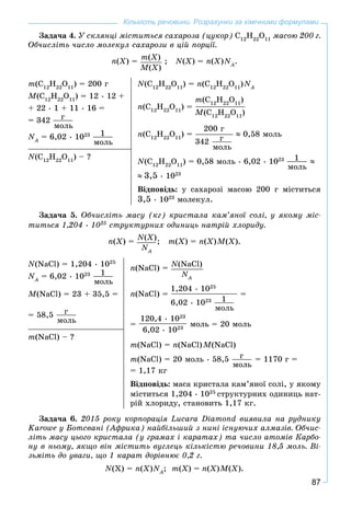 87
Кількість речовини. Розрахунки за хімічними формулами
Çàäà÷à 4. Ó ñêëÿíöі ìіñòèòüñÿ ñàõàðîçà (öóêîð) Ñ12
Í22
Î11
ìàñîþ 200 ã.
Îá÷èñëіòü ÷èñëî ìîëåêóë ñàõàðîçè â öіé ïîðöії.
n(X) = m(X)
M(X)
; N(X) = n(X)NA
N .
m(Ñ12
Í22
Î11
) = 200 ã
M(Ñ12
Í22
Î11
) = 12 • 12 +
+ 22 • 1 + 11 • 16 =
= 342 ã
ìîëü
NA
N = 6,02 • 1023 1
ìîëü
N(Ñ12
Í22
Î11
) = n(Ñ12
Í22
Î11
)NA
N
n(Ñ12
Í22
Î11
) =
m(Ñ12
Í22
Î11
)
M(Ñ12
Í22
Î11
)
n(Ñ12
Í22
Î11
) =
200 ã
342 ã
ìîëü
0,58 ìîëü
N(Ñ12
Í22
Î11
) = 0,58 ìîëü • 6,02 • 1023 1
ìîëü
3,5 • 1023
Âіäïîâіäü: ó ñàõàðîçі ìàñîþ 200 ã ìіñòèòüñÿ
3,5 • 1023
ìîëåêóë.
N(Ñ12
Í22
Î11
) – ?
Çàäà÷à 5. Îá÷èñëіòü ìàñó (êã) êðèñòàëà êàì’ÿíîї ñîëі, ó ÿêîìó ìіñ-
òèòüñÿ 1,204 • 1025
ñòðóêòóðíèõ îäèíèöü íàòðіé õëîðèäó.
n(X) = N(X)
NA
N
; m(X) = n(X)M(X).
N(NaCl) = 1,204 • 1025
NA
N = 6,02 • 1023 1
ìîëü
M(NaCl) = 23 + 35,5 =
= 58,5 ã
ìîëü
n(NaCl) = N(NaCl)
NA
N
n(NaCl) =
1,204 • 1025
6,02 • 1023 1
ìîëü
=
=
120,4 • 1023
6,02 • 1023
ìîëü = 20 ìîëü
m(NaCl) = n(NaCl)M(NaCl)
m(NaCl) = 20 ìîëü • 58,5 ã
ìîëü
= 1170 ã =
= 1,17 êã
Âіäïîâіäü: ìàñà êðèñòàëà êàì’ÿíîї ñîëі, ó ÿêîìó
ìіñòèòüñÿ 1,204 • 1025
ñòðóêòóðíèõ îäèíèöü íàò-
ðіé õëîðèäó, ñòàíîâèòü 1,17 êã.
m(NaCl) – ?
Çàäà÷à 6. 2015 ðîêó êîðïîðàöіÿ Lucara Diamond âèÿâèëà íà ðóäíèêó
Karowe ó Áîòñâàíі (Àôðèêà) íàéáіëüøèé ç íèíі іñíóþ÷èõ àëìàçіâ. Îá÷èñ-
ëіòü ìàñó öüîãî êðèñòàëà (ó ãðàìàõ і êàðàòàõ) òà ÷èñëî àòîìіâ Êàðáî-
íó â íüîìó, ÿêùî âіí ìіñòèòü âóãëåöü êіëüêіñòþ ðå÷îâèíè 18,5 ìîëü. Âі-
çüìіòü äî óâàãè, ùî 1 êàðàò äîðіâíþє 0,2 ã.
N(X) = n(X)NA
N ; m(X) = n(X)M(X).
 