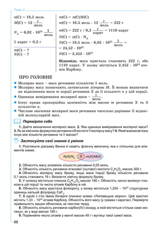 88
Тема 3
n(C) = 18,5 ìîëü
M(C) = 12 ã
ìîëü
NA
N = 6,02 • 1023 1
ìîëü
1 êàðàò = 0,2 ã
m(Ñ) = n(C)M(C)
m(C) = 18,5 ìîëü • 12 ã
ìîëü
= 222 ã
m(C) = 222 ã : 0,2 ã
êàðàò
= 1110 êàðàò
N(Ñ) = n(C) • NA
N(Ñ) = 18,5 ìîëü • 6,02 • 1023 1
ìîëü
=
= 24,52 • 1023
N(Ñ) = 2,452 • 1024
Âіäïîâіäü: ìàñà êðèñòàëà ñòàíîâèòü 222 ã, àáî
1110 êàðàò. Ó íüîìó ìіñòèòüñÿ 2,452 • 1024
àòî-
ìіâ Êàðáîíó.
m(Ñ) – ?
N(Ñ) – ?
ÏÐÎ ÃÎËÎÂÍÅ
Ìîëÿðíà ìàñà – ìàñà ðå÷îâèíè êіëüêіñòþ 1 ìîëü.
Ìîëÿðíó ìàñó ïîçíà÷àþòü ëàòèíñüêîþ ëіòåðîþ M. Її ìîæíà âèçíà÷èòè
ÿê âіäíîøåííÿ ìàñè m ïîðöії ðå÷îâèíè X äî її êіëüêîñòі n ó öіé ïîðöії.
Îäèíèöÿ âèìіðþâàííÿ ìîëÿðíîї ìàñè – ã
ìîëü
.
Іñíóє ïðÿìà ïðîïîðöіéíà çàëåæíіñòü ìіæ ìàñîþ m ðå÷îâèíè Õ òà її
êіëüêіñòþ n.
×èñëîâå çíà÷åííÿ ìîëÿðíîї ìàñè ðå÷îâèíè ÷èñåëüíî äîðіâíþє її âіäíîñ-
íіé ìîëåêóëÿðíіé ìàñі.
Перевірте себе
1. Дайте визначення молярної маси. 2. Яка одиниця вимірювання молярної маси?
3. Як за хімічною формулою речовини обчислити її молярну масу? 4. Який взаємозв’язок
існує між кількістю речовини та її масою?
Застосуйте свої знання й уміння
1. Розгляньте діаграму Венна й назвіть фізичну величину, яка є спільною для еле-
ментів схеми.
N(Х)/ХХ NA
N m(Х)/ХХ M(Х)ХХ?
2. Обчисліть масу алюмінію кількістю речовини 0,05 моль.
3. Обчисліть кількість речовини етанової (оцтової) кислоти С2
Н4
О2
масою 300 г.
4. Обчисліть молярну масу брому, якщо маса порції брому кількістю речовини
0,1 моль становить 16 г. Визначте хімічну формулу брому.
5. У склянці міститься глюкоза С6
Н12
О6
масою 180 г. Обчисліть число молекул глю-
кози в цій порції та число атомів Карбону в ній.
6. Обчисліть масу кристала флюориту, у якому міститься 1,204 • 1024
структурних
одиниць кальцій флуориду CaF2
.
7. В одній з п’єс Івана Кочерги описано алмаз «Липовецьке жорно». Цей кристал
містить 1,33 • 1024
атомів Карбону. Обчисліть його масу (у грамах і каратах). Перевірте
правильність ваших обчислень за текстом твору.
8. Обчисліть кількість речовини карбон(IV) оксиду, в якій міститься стільки само мо-
лекул, як у воді масою 180 г.
9. Порівняйте число атомів у магнії масою 48 г і вуглеці такої самої маси.
 