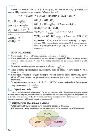 94
Тема 3
Çàäà÷à 5. Îá÷èñëіòü îá’єì (ë), ìàñó (ã) òà ÷èñëî ìîëåêóë ó ïîðöії ìå-
òàíó ÑÍ4
êіëüêіñòþ ðå÷îâèíè 0,2 ìîëü (í. ó.).
V(VV X) = n(X) Vm
(X); m(X) = n(X)M(X); N(X) = n(X)NA
N .
Vm
= 22,4 ë
ìîëü
M(CH4
) = 16
ã
ìîëü
NA
N = 6,02 • 1023 1
ìîëü
V(CHVV 4
) = n(CH4
)Vm
V(CHVV 4
) = 22,4 ë
ìîëü
• 0,2 ìîëü = 4,48 ë
m(CH4
) = M(CH4
)n(CH4
)
m(CH4
) = 16
ã
ìîëü
• 0,2 ìîëü = 3,2 ã
N(CH4
) = 6,02 • 1023 1
ìîëü
• 0,2 ìîëü = 1,204 • 1023
Âіäïîâіäü: îá’єì, ìàñà òà ÷èñëî ìîëåêóë ó ïîðöії
ìåòàíó CH4
êіëüêіñòþ ðå÷îâèíè 0,2 ìîëü ñòàíîâ-
ëÿòü âіäïîâіäíî 4,48 ë (í. ó.), 3,2 ã òà 1,204 • 1023
ìîëåêóë.
V(CHVV 4
) – ?
m(CH4
) – ?
N(CH4
) – ?
ÏÐÎ ÃÎËÎÂÍÅ
Ìîëÿðíèé îá’єì – îá’єì ðå÷îâèíè êіëüêіñòþ 1 ìîëü.
Ìîëÿðíèé îá’єì ïîçíà÷àþòü ëàòèíñüêîþ ëіòåðîþ V. Éîãî ìîæíà âèçíà-
÷èòè ÿê âіäíîøåííÿ îá’єìó V ïîðöії ðå÷îâèíèV X äî її êіëüêîñòі n ó öіé
ïîðöії.
Îäèíèöÿ âèìіðþâàííÿ ìîëÿðíîãî îá’єìó – ë
ìîëü
.
Іñíóє ïðÿìà ïðîïîðöіéíà çàëåæíіñòü ìіæ îá’єìîì V ðå÷îâèíèV Õ òà її
êіëüêіñòþ n.
Ó òâåðäèõ ðå÷îâèí і ðіäèí ìîëÿðíі îá’єìè ìàþòü ðіçíі çíà÷åííÿ, íàòî-
ìіñòü îá’єìè ãàçóâàòèõ ðå÷îâèí çà îäíàêîâèõ óìîâ ìàþòü äóæå áëèçüêі
çíà÷åííÿ.
Çà íîðìàëüíèõ óìîâ (t = 0 C; P = 105
Ïà) ìîëÿðíèé îá’єì áóäü-ÿêîãî
ãàçó ñòàíîâèòü ë
ìîëü
22,4 .
Перевірте себе
1. Що таке молярний об’єм газів? Як його позначають? 2. Яка одиниця вимірювання
молярного об’єму? 3. Який молярний об’єм газів за нормальних умов? 4. Які умови на-
зивають нормальними? 5. Який взаємозв’язок між фізичними величинами – масою,
молярною масою, об’ємом, кількістю речовини?
Застосуйте свої знання й уміння
1. Обчисліть об’єм (n) кисню (н. у.) кількістю речовини 2,5 моль.
2. Розгляньте схему й назвіть фізичну величину, яка є спільною для її елементів.
V(VV Х)/ХХ Vm
VV
N(Х)/ХХ NA
N
m(Х)/ХХ M(Х)ХХ
?
 