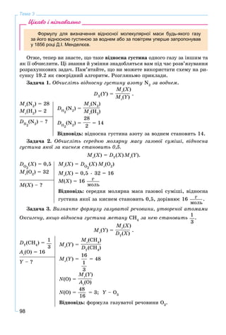 98
Тема 3
Цікаво і пізнавально
Формулу для визначення відносної молекулярної маси будь-якого газу
за його відносною густиною за воднем або за повітрям уперше запропонував
у 1856 році Д.І. Менделєєв.
Îòæå, òåïåð âè çíàєòå, ùî òàêå âіäíîñíà ãóñòèíà îäíîãî ãàçó çà іíøèì òà
ÿê її îá÷èñëèòè. Öі çíàííÿ é óìіííÿ çíàäîáëÿòüñÿ âàì ïіä ÷àñ ðîçâ’ÿçóâàííÿ
ðîçðàõóíêîâèõ çàäà÷. Ïàì’ÿòàéòå, ùî âè ìîæåòå âèêîðèñòàòè ñõåìó íà ðè-
ñóíêó 19.2 ÿê ñâîєðіäíèé àëãîðèòì. Ðîçãëÿíüìî ïðèêëàäè.
Çàäà÷à 1. Îá÷èñëіòü âіäíîñíó ãóñòèíó àçîòó N2
çà âîäíåì.
DX
(Y) =
Mr
(X)
Mr
(Y)
.
Mr
(N2
) = 28
Mr
(H2
) = 2
DH2
(N2
) =
Mr
(N2
)
Mr
(H2
)
DH2
(N2
) =
28
2
= 14
Âіäïîâіäü: âіäíîñíà ãóñòèíà àçîòó çà âîäíåì ñòàíîâèòü 14.
DH2
(N2
) – ?
Çàäà÷à 2. Îá÷èñëіòü ñåðåäíþ ìîëÿðíó ìàñó ãàçîâîї ñóìіøі, âіäíîñíà
ãóñòèíà ÿêîї çà êèñíåì ñòàíîâèòü 0,5.
Mr
(X) = DY
(X)Mr
(Y).
DÎ2
(X) = 0,5
Mr
(Î2
) = 32
Mr
(X) = DÎ2
(X) Mr
(Î2
)
Mr
(X) = 0,5 • 32 = 16
M(X) = 16 ã
ìîëü
Âіäïîâіäü: ñåðåäíÿ ìîëÿðíà ìàñà ãàçîâîї ñóìіøі, âіäíîñíà
ãóñòèíà ÿêîї çà êèñíåì ñòàíîâèòü 0,5, äîðіâíþє 16 ã
ìîëü
.
M(X) – ?
Çàäà÷à 3. Âèçíà÷òå ôîðìóëó ãàçóâàòîї ðå÷îâèíè, óòâîðåíîї àòîìàìè
Îêñèãåíó, ÿêùî âіäíîñíà ãóñòèíà ìåòàíó ÑÍ4
çà íåþ ñòàíîâèòü
1
3
.
Mr
(Y) =
Mr
(X)
DY
(X)
.
DY
(CH4
) =
1
3
Ar
(O) = 16
Mr
(Y) =
Mr
(CH4
)
DY
(CH4
)
Mr
(Y) =
16
1
3
= 48
N(O) =
Mr
(Y)
Ar
(O)
N(O) =
48
16
= 3; Y – OY 3
Âіäïîâіäü: ôîðìóëà ãàçóâàòîї ðå÷îâèíè O3
.
Y – ?
 