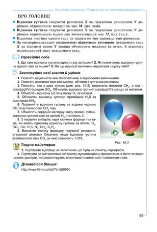 99
Кількість речовини. Розрахунки за хімічними формулами
ÏÐÎ ÃÎËÎÂÍÅ
Âіäíîñíà ãóñòèíà ãàçóâàòîї ðå÷îâèíè Õ çà ãàçóâàòîþ ðå÷îâèíîþ Y äî-
ðіâíþє âіäíîøåííþ ìîëÿðíèõ ìàñ Ì öèõ ãàçіâ.
Âіäíîñíà ãóñòèíà ãàçóâàòîї ðå÷îâèíè Õ çà ãàçóâàòîþ ðå÷îâèíîþ Y äî-
ðіâíþє âіäíîøåííþ âіäíîñíèõ ìîëåêóëÿðíèõ ìàñ Mr
öèõ ãàçіâ.
Âіäíîñíà ãóñòèíà îäíîãî ãàçó çà іíøèì íå ìàє îäèíèöü âèìіðþâàííÿ.
Çà åêñïåðèìåíòàëüíî âèçíà÷åíîþ âіäíîñíîþ ãóñòèíîþ íåâіäîìîãî ãàçó
Õ çà âіäîìèì ãàçîì Y ìîæíà îá÷èñëèòè ìîëÿðíó (à îòæå, é âіäíîñíó
ìîëåêóëÿðíó) ìàñó íåâіäîìîãî ãàçó.
Перевірте себе
1. Що таке відносна густина одного газу за іншим? 2. Як позначають відносну густи-
ну одного газу за іншим? 3. Які ще відносні величини відомі вам з курсу хімії?
Застосуйте свої знання й уміння
1. Поясніть відмінність між абсолютними й відносними величинами.
2. Поясніть взаємозв’язок між масою, об’ємом і густиною речовини.
3. Поясніть, яка з двох кульок (див. рис. 19.3) заповнена метаном СН4
, а яка –
сульфур(IV) оксидом SO2
. Обчисліть відносну густину сульфур(IV) оксиду за метаном.
4. Обчисліть відносну густину озону О3
за киснем.
5. Обчисліть відносну густину сірководню H2
S за
амоніаком NH3
.
6. Порівняйте відносну густину за воднем чадного
СО та вуглекислого СО2
газу.
7. Обчисліть середню молярну масу газової суміші,
відносна густина якої за азотом N2
становить 2.
8. З переліку виберіть пари хімічних формул тих га-
зів, які мають однакову відносну густину за гелієм: O3
,
CO2
, CO, H2
S, N2
, CH4
, C3
H8
.
9. Визначте хімічну формулу газуватої речовини,
ої атомами Оксигену, якщо відносна густина
слого газу CO2
за нею становить 1,375.
ворча майстерня
Підготуйте відповіді на запитання, що були на початку параграфа.
дготуйте за матеріалами Інтернету мультимедійну презентацію з фото та відео
цікавих дослідів, які демонструють властивості найлегших і найважчих газів.
Дізнайтеся більше:
http://www.litmir.co/bd/?b=260980
Рис. 19.3
 