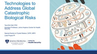 Technologies to
Address Global
Catastrophic
Biological Risks
Tara Kirk Sell, PhD
Assistant Professor, Johns Hopkins Center for Health
Security
Special thanks to Crystal Watson, DrPH, MPH
Lead Project PI
 