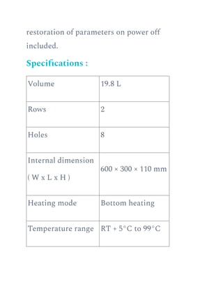restoration of parameters on power off
included.
Specifications :
Volume 19.8 L
Rows 2
Holes 8
Internal dimension
( W x L x H )
600 × 300 × 110 mm
Heating mode Bottom heating
Temperature range RT + 5°C to 99°C
 