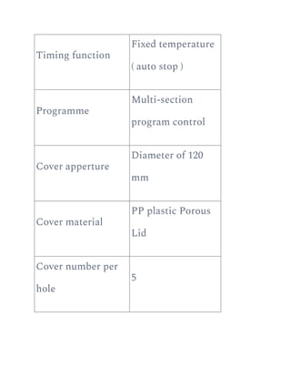 Timing function
Fixed temperature
( auto stop )
Programme
Multi-section
program control
Cover apperture
Diameter of 120
mm
Cover material
PP plastic Porous
Lid
Cover number per
hole
5
 
