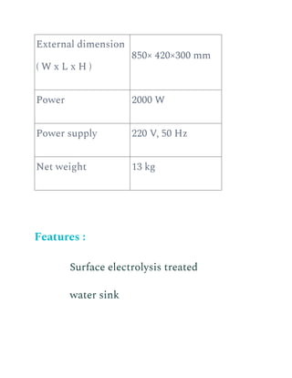External dimension
( W x L x H )
850× 420×300 mm
Power 2000 W
Power supply 220 V, 50 Hz
Net weight 13 kg
Features :
​ Surface electrolysis treated
water sink
 