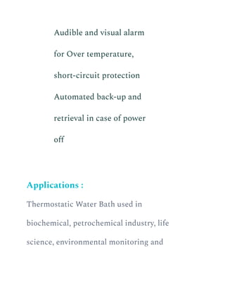 ​ Audible and visual alarm
for Over temperature,
short-circuit protection
​ Automated back-up and
retrieval in case of power
off
Applications :
Thermostatic Water Bath used in
biochemical, petrochemical industry, life
science, environmental monitoring and
 