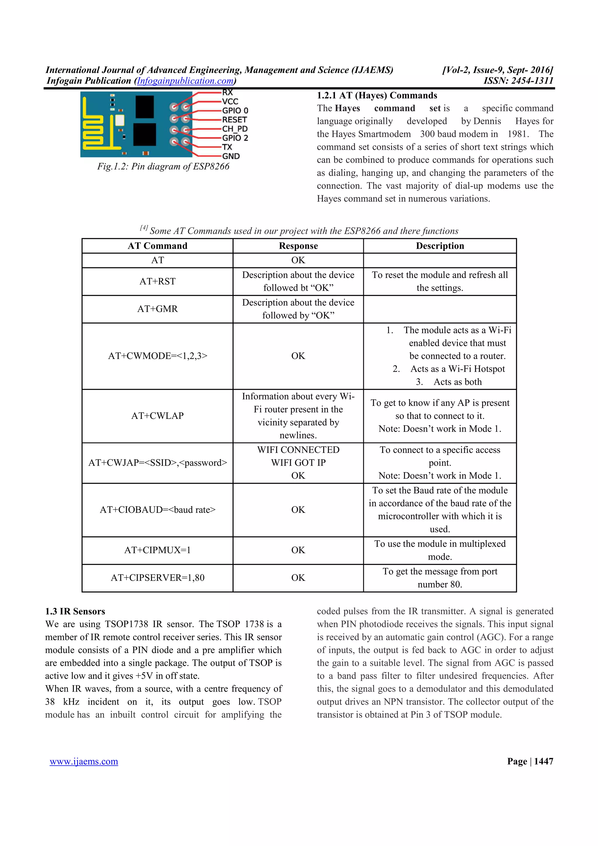 International Journal of Advanced Engineering, Management and Science (IJAEMS) [Vol-2, Issue-9, Sept- 2016]
Infogain Publication (Infogainpublication.com) ISSN: 2454-1311
www.ijaems.com Page | 1447
Fig.1.2: Pin diagram of ESP8266
1.2.1 AT (Hayes) Commands
The Hayes command set is a specific command
language originally developed by Dennis Hayes for
the Hayes Smartmodem 300 baud modem in 1981. The
command set consists of a series of short text strings which
can be combined to produce commands for operations such
as dialing, hanging up, and changing the parameters of the
connection. The vast majority of dial-up modems use the
Hayes command set in numerous variations.
[4]
Some AT Commands used in our project with the ESP8266 and there functions
AT Command Response Description
AT OK
AT+RST
Description about the device
followed bt “OK”
To reset the module and refresh all
the settings.
AT+GMR
Description about the device
followed by “OK”
AT+CWMODE=<1,2,3> OK
1. The module acts as a Wi-Fi
enabled device that must
be connected to a router.
2. Acts as a Wi-Fi Hotspot
3. Acts as both
AT+CWLAP
Information about every Wi-
Fi router present in the
vicinity separated by
newlines.
To get to know if any AP is present
so that to connect to it.
Note: Doesn’t work in Mode 1.
AT+CWJAP=<SSID>,<password>
WIFI CONNECTED
WIFI GOT IP
OK
To connect to a specific access
point.
Note: Doesn’t work in Mode 1.
AT+CIOBAUD=<baud rate> OK
To set the Baud rate of the module
in accordance of the baud rate of the
microcontroller with which it is
used.
AT+CIPMUX=1 OK
To use the module in multiplexed
mode.
AT+CIPSERVER=1,80 OK
To get the message from port
number 80.
1.3 IR Sensors
We are using TSOP1738 IR sensor. The TSOP 1738 is a
member of IR remote control receiver series. This IR sensor
module consists of a PIN diode and a pre amplifier which
are embedded into a single package. The output of TSOP is
active low and it gives +5V in off state.
When IR waves, from a source, with a centre frequency of
38 kHz incident on it, its output goes low. TSOP
module has an inbuilt control circuit for amplifying the
coded pulses from the IR transmitter. A signal is generated
when PIN photodiode receives the signals. This input signal
is received by an automatic gain control (AGC). For a range
of inputs, the output is fed back to AGC in order to adjust
the gain to a suitable level. The signal from AGC is passed
to a band pass filter to filter undesired frequencies. After
this, the signal goes to a demodulator and this demodulated
output drives an NPN transistor. The collector output of the
transistor is obtained at Pin 3 of TSOP module.
 