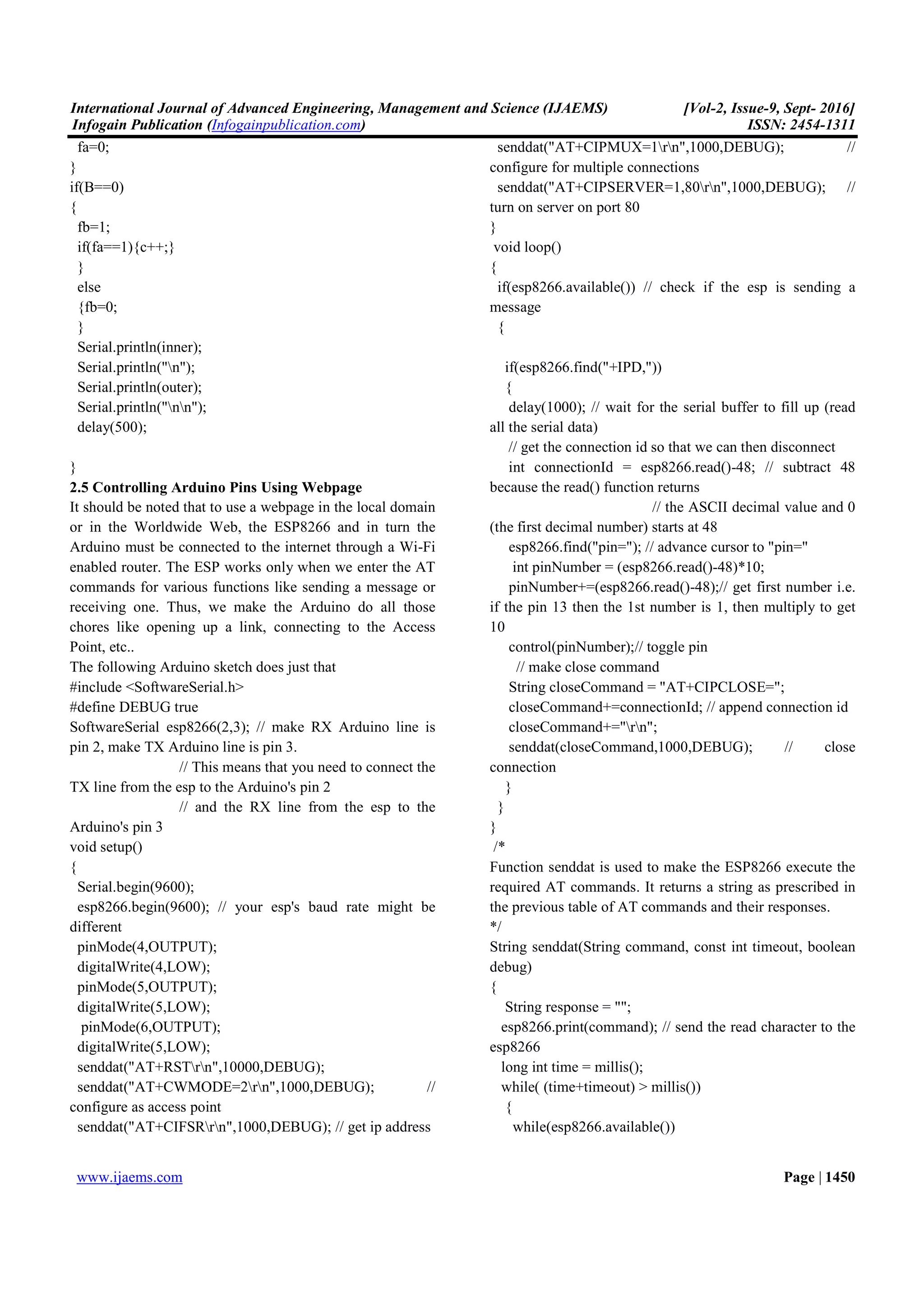 International Journal of Advanced Engineering, Management and Science (IJAEMS) [Vol-2, Issue-9, Sept- 2016]
Infogain Publication (Infogainpublication.com) ISSN: 2454-1311
www.ijaems.com Page | 1450
fa=0;
}
if(B==0)
{
fb=1;
if(fa==1){c++;}
}
else
{fb=0;
}
Serial.println(inner);
Serial.println("n");
Serial.println(outer);
Serial.println("nn");
delay(500);
}
2.5 Controlling Arduino Pins Using Webpage
It should be noted that to use a webpage in the local domain
or in the Worldwide Web, the ESP8266 and in turn the
Arduino must be connected to the internet through a Wi-Fi
enabled router. The ESP works only when we enter the AT
commands for various functions like sending a message or
receiving one. Thus, we make the Arduino do all those
chores like opening up a link, connecting to the Access
Point, etc..
The following Arduino sketch does just that
#include <SoftwareSerial.h>
#define DEBUG true
SoftwareSerial esp8266(2,3); // make RX Arduino line is
pin 2, make TX Arduino line is pin 3.
// This means that you need to connect the
TX line from the esp to the Arduino's pin 2
// and the RX line from the esp to the
Arduino's pin 3
void setup()
{
Serial.begin(9600);
esp8266.begin(9600); // your esp's baud rate might be
different
pinMode(4,OUTPUT);
digitalWrite(4,LOW);
pinMode(5,OUTPUT);
digitalWrite(5,LOW);
pinMode(6,OUTPUT);
digitalWrite(5,LOW);
senddat("AT+RSTrn",10000,DEBUG);
senddat("AT+CWMODE=2rn",1000,DEBUG); //
configure as access point
senddat("AT+CIFSRrn",1000,DEBUG); // get ip address
senddat("AT+CIPMUX=1rn",1000,DEBUG); //
configure for multiple connections
senddat("AT+CIPSERVER=1,80rn",1000,DEBUG); //
turn on server on port 80
}
void loop()
{
if(esp8266.available()) // check if the esp is sending a
message
{
if(esp8266.find("+IPD,"))
{
delay(1000); // wait for the serial buffer to fill up (read
all the serial data)
// get the connection id so that we can then disconnect
int connectionId = esp8266.read()-48; // subtract 48
because the read() function returns
// the ASCII decimal value and 0
(the first decimal number) starts at 48
esp8266.find("pin="); // advance cursor to "pin="
int pinNumber = (esp8266.read()-48)*10;
pinNumber+=(esp8266.read()-48);// get first number i.e.
if the pin 13 then the 1st number is 1, then multiply to get
10
control(pinNumber);// toggle pin
// make close command
String closeCommand = "AT+CIPCLOSE=";
closeCommand+=connectionId; // append connection id
closeCommand+="rn";
senddat(closeCommand,1000,DEBUG); // close
connection
}
}
}
/*
Function senddat is used to make the ESP8266 execute the
required AT commands. It returns a string as prescribed in
the previous table of AT commands and their responses.
*/
String senddat(String command, const int timeout, boolean
debug)
{
String response = "";
esp8266.print(command); // send the read character to the
esp8266
long int time = millis();
while( (time+timeout) > millis())
{
while(esp8266.available())
 