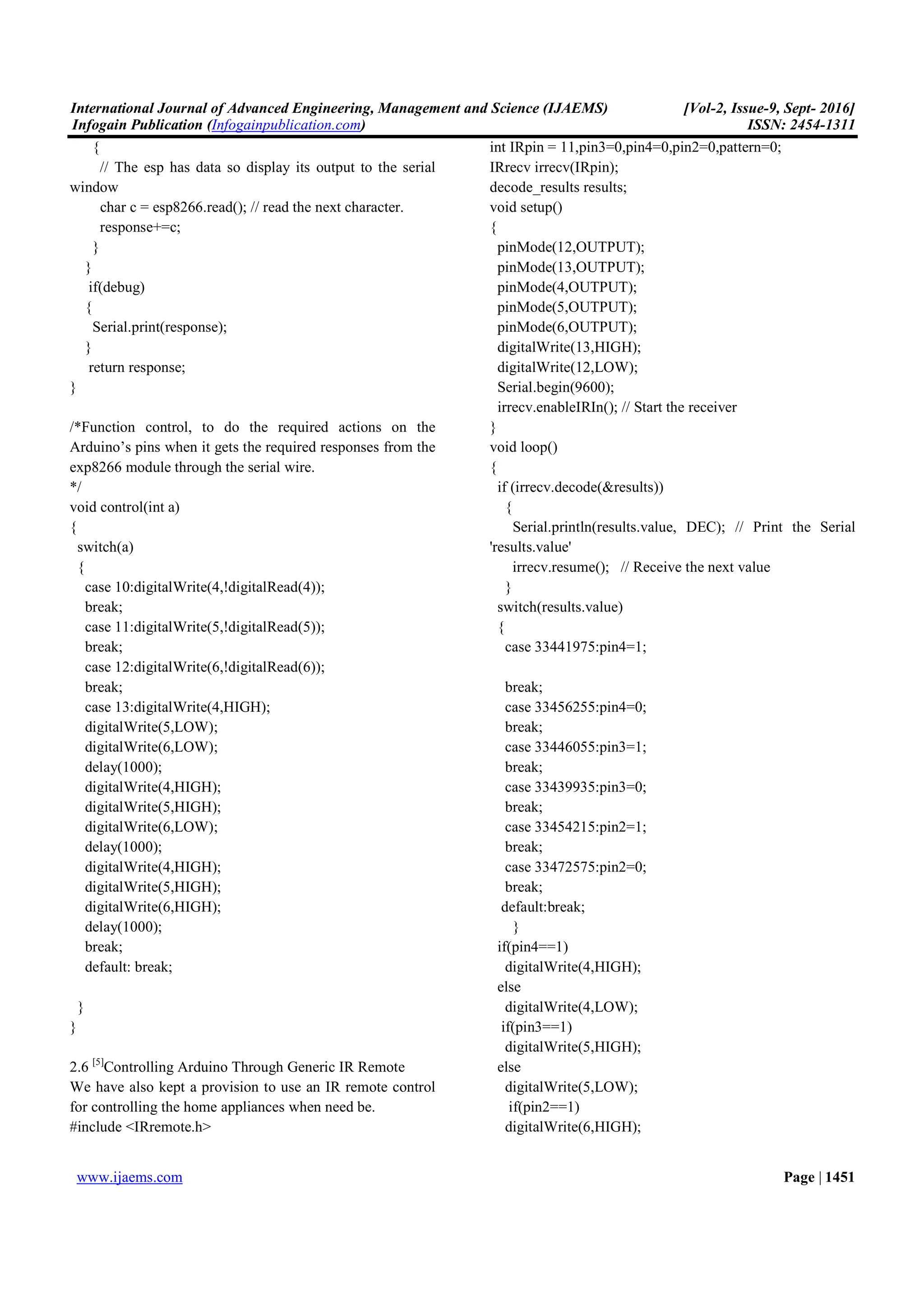 International Journal of Advanced Engineering, Management and Science (IJAEMS) [Vol-2, Issue-9, Sept- 2016]
Infogain Publication (Infogainpublication.com) ISSN: 2454-1311
www.ijaems.com Page | 1451
{
// The esp has data so display its output to the serial
window
char c = esp8266.read(); // read the next character.
response+=c;
}
}
if(debug)
{
Serial.print(response);
}
return response;
}
/*Function control, to do the required actions on the
Arduino’s pins when it gets the required responses from the
exp8266 module through the serial wire.
*/
void control(int a)
{
switch(a)
{
case 10:digitalWrite(4,!digitalRead(4));
break;
case 11:digitalWrite(5,!digitalRead(5));
break;
case 12:digitalWrite(6,!digitalRead(6));
break;
case 13:digitalWrite(4,HIGH);
digitalWrite(5,LOW);
digitalWrite(6,LOW);
delay(1000);
digitalWrite(4,HIGH);
digitalWrite(5,HIGH);
digitalWrite(6,LOW);
delay(1000);
digitalWrite(4,HIGH);
digitalWrite(5,HIGH);
digitalWrite(6,HIGH);
delay(1000);
break;
default: break;
}
}
2.6 [5]
Controlling Arduino Through Generic IR Remote
We have also kept a provision to use an IR remote control
for controlling the home appliances when need be.
#include <IRremote.h>
int IRpin = 11,pin3=0,pin4=0,pin2=0,pattern=0;
IRrecv irrecv(IRpin);
decode_results results;
void setup()
{
pinMode(12,OUTPUT);
pinMode(13,OUTPUT);
pinMode(4,OUTPUT);
pinMode(5,OUTPUT);
pinMode(6,OUTPUT);
digitalWrite(13,HIGH);
digitalWrite(12,LOW);
Serial.begin(9600);
irrecv.enableIRIn(); // Start the receiver
}
void loop()
{
if (irrecv.decode(&results))
{
Serial.println(results.value, DEC); // Print the Serial
'results.value'
irrecv.resume(); // Receive the next value
}
switch(results.value)
{
case 33441975:pin4=1;
break;
case 33456255:pin4=0;
break;
case 33446055:pin3=1;
break;
case 33439935:pin3=0;
break;
case 33454215:pin2=1;
break;
case 33472575:pin2=0;
break;
default:break;
}
if(pin4==1)
digitalWrite(4,HIGH);
else
digitalWrite(4,LOW);
if(pin3==1)
digitalWrite(5,HIGH);
else
digitalWrite(5,LOW);
if(pin2==1)
digitalWrite(6,HIGH);
 