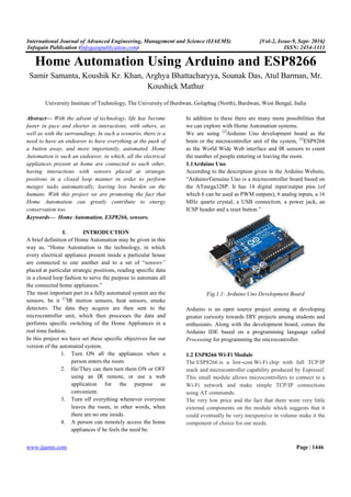 International Journal of Advanced Engineering, Management and Science (IJAEMS) [Vol-2, Issue-9, Sept- 2016]
Infogain Publication (Infogainpublication.com) ISSN: 2454-1311
www.ijaems.com Page | 1446
Home Automation Using Arduino and ESP8266
Samir Samanta, Koushik Kr. Khan, Arghya Bhattacharyya, Sounak Das, Atul Barman, Mr.
Koushick Mathur
University Institute of Technology, The University of Burdwan, Golapbag (North), Burdwan, West Bengal, India
Abstract— With the advent of technology, life has become
faster in pace and shorter in interactions, with others, as
well as with the surroundings. In such a scenario, there is a
need to have an endeavor to have everything at the push of
a button away, and more importantly, automated. Home
Automation is such an endeavor, in which, all the electrical
appliances present at home are connected to each other,
having interactions with sensors placed at strategic
positions in a closed loop manner in order to perform
meager tasks automatically, leaving less burden on the
humans. With this project we are promoting the fact that
Home Automation can greatly contribute to energy
conservation too.
Keywords— Home Automation, ESP8266, sensors.
I. INTRODUCTION
A brief definition of Home Automation may be given in this
way as, “Home Automation is the technology, in which
every electrical appliance present inside a particular house
are connected to one another and to a set of “sensors”
placed at particular strategic positions, reading specific data
in a closed loop fashion to serve the purpose to automate all
the connected home appliances.”
The most important part in a fully automated system are the
sensors, be it [1]
IR motion sensors, heat sensors, smoke
detectors. The data they acquire are then sent to the
microcontroller unit, which then processes the data and
performs specific switching of the Home Appliances in a
real time fashion.
In this project we have set these specific objectives for our
version of the automated system.
1. Turn ON all the appliances when a
person enters the room.
2. He/They can then turn them ON or OFF
using an IR remote, or use a web
application for the purpose as
convenient.
3. Turn off everything whenever everyone
leaves the room, in other words, when
there are no one inside.
4. A person can remotely access the home
appliances if he feels the need be.
In addition to these there are many more possibilities that
we can explore with Home Automation systems.
We are using [2]
Arduino Uno development board as the
brain or the microcontroller unit of the system, [3]
ESP8266
as the World Wide Web interface and IR sensors to count
the number of people entering or leaving the room.
1.1Arduino Uno
According to the description given in the Arduino Website,
“Arduino/Genuino Uno is a microcontroller board based on
the ATmega328P. It has 14 digital input/output pins (of
which 6 can be used as PWM outputs), 6 analog inputs, a 16
MHz quartz crystal, a USB connection, a power jack, an
ICSP header and a reset button.”
Fig.1.1: Arduino Uno Development Board
Arduino is an open source project aiming at developing
greater curiosity towards DIY projects among students and
enthusiasts. Along with the development board, comes the
Arduino IDE based on a programming language called
Processing for programming the microcontroller.
1.2 ESP8266 Wi-Fi Module
The ESP8266 is a low-cost Wi-Fi chip with full TCP/IP
stack and microcontroller capability produced by Espressif.
This small module allows microcontrollers to connect to a
Wi-Fi network and make simple TCP/IP connections
using AT commands.
The very low price and the fact that there were very little
external components on the module which suggests that it
could eventually be very inexpensive in volume make it the
component of choice for our needs.
 