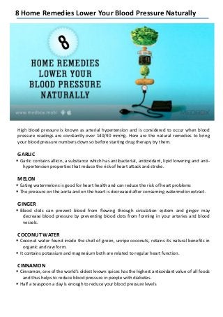8 Home Remedies Lower Your Blood Pressure Naturally
High blood pressure is known as arterial hypertension and is considered to occur when blood
pressure readings are constantly over 140/90 mmHg. Here are the natural remedies to bring
your blood pressure numbers down so before starting drug therapy try them.
GARLIC
 Garlic contains allicin, a substance which has antibacterial, antioxidant, lipid lowering and anti-
hypertension properties that reduce the risk of heart attack and stroke.
MELON
 Eating watermelons is good for heart health and can reduce the risk of heart problems
 The pressure on the aorta and on the heart is decreased after consuming watermelon extract.
GINGER
 Blood clots can prevent blood from flowing through circulation system and ginger may
decrease blood pressure by preventing blood clots from forming in your arteries and blood
vessels.
COCONUT WATER
 Coconut water found inside the shell of green, unripe coconuts, retains its natural benefits in
organic and raw form.
 It contains potassium and magnesium both are related to regular heart function.
CINNAMON
 Cinnamon, one of the world’s oldest known spices has the highest antioxidant value of all foods
and thus helps to reduce blood pressure in people with diabetes.
 Half a teaspoon a day is enough to reduce your blood pressure levels
 