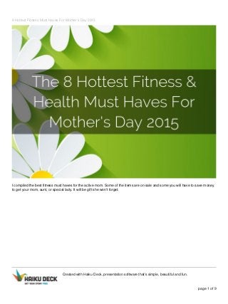 8 Hottest Fitness Must Haves For Mother's Day 2015
I compiled the best fitness must haves for the active mom. Some of the items are on sale and some you will have to save money
to get your mom, aunt, or special lady. It will be gift she won't forget.
Created with Haiku Deck, presentation software that's simple, beautiful and fun.
page 1 of 9
 