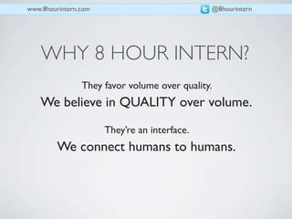 www.8hourintern.com                           @8hourintern




    WHY 8 HOUR INTERN?
                They favor volume over quality.
    We believe in QUALITY over volume.
                      They’re an interface.
         We connect humans to humans.
 