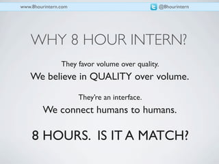 www.8hourintern.com                           @8hourintern




    WHY 8 HOUR INTERN?
                They favor volume over quality.
    We believe in QUALITY over volume.
                      They’re an interface.
         We connect humans to humans.

    8 HOURS. IS IT A MATCH?
 