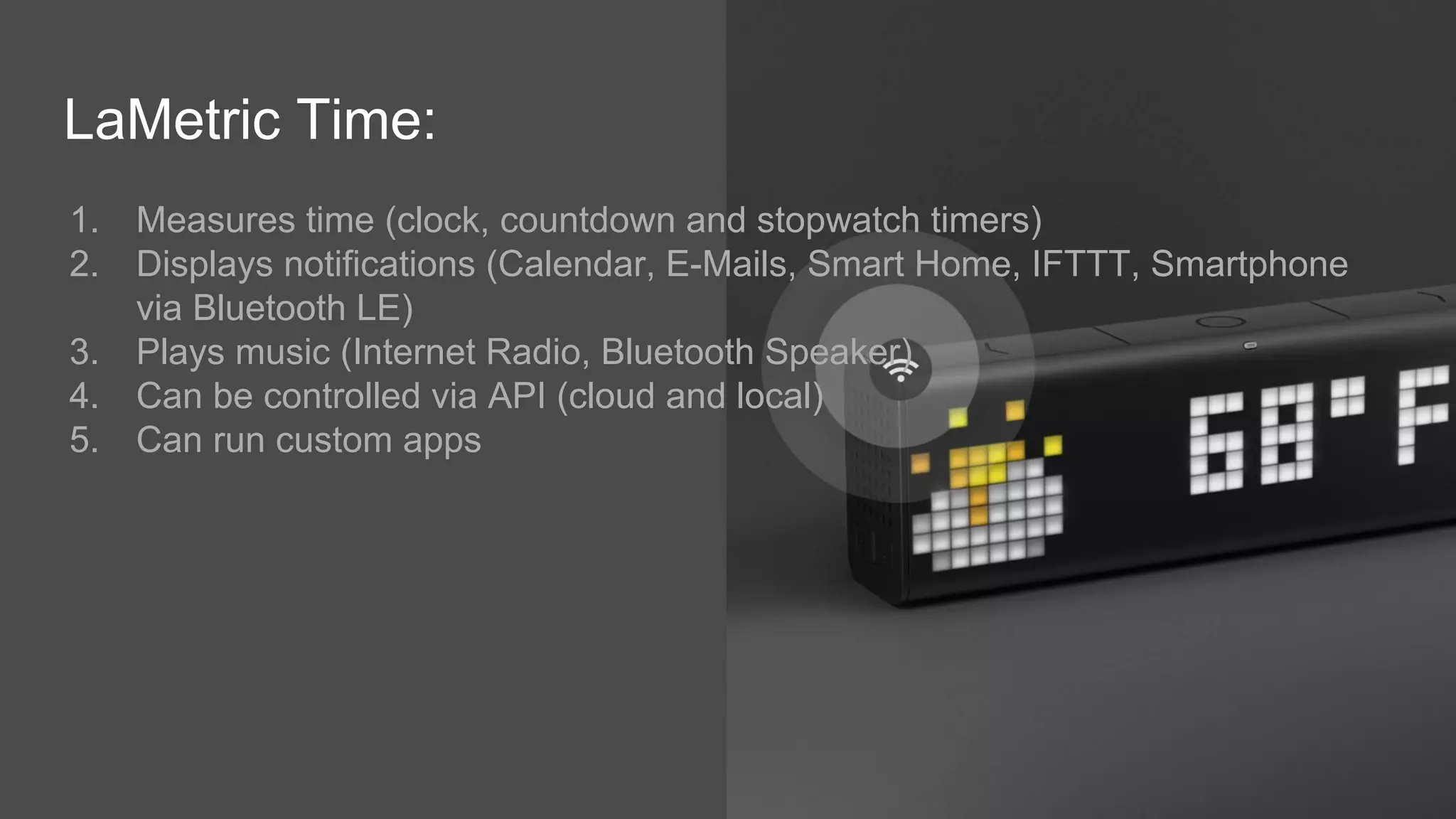 LaMetric Time:
1. Measures time (clock, countdown and stopwatch timers)
2. Displays notifications (Calendar, E-Mails, Smart Home, IFTTT, Smartphone
via Bluetooth LE)
3. Plays music (Internet Radio, Bluetooth Speaker)
4. Can be controlled via API (cloud and local)
5. Can run custom apps
 