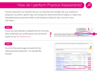STEP 1
Ensure you have selected an establishment from the drop
down underneath your proﬁle picture and username. It
should not say ‘All Establishments.’
STEP 2
Go to the Documents page, and search for the
required practical assessment - for example ‘Bar
Practical’
How do I perform Practical Assessments?
?
Practical Assessments are checklists that you can download and complete with your students, by
asking them to perform speciﬁc tasks, and marking their performance.Not all subjects or videos have
associated practical assessments. Refer to the Facilitator’s Guides for each course for more
information.
 