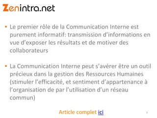 ▪ Le premier rôle de la Communication Interne est
purement informatif: transmission d’informations en
vue d’exposer les résultats et de motiver des
collaborateurs
▪ La Communication Interne peut s’avérer être un outil
précieux dans la gestion des Ressources Humaines
(stimuler l’efficacité, et sentiment d’appartenance à
l’organisation de par l’utilisation d’un réseau
commun)
3Article complet ici
 