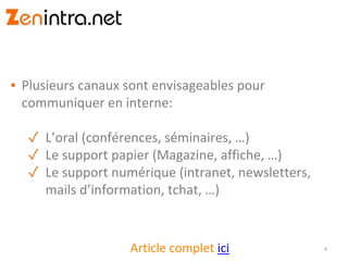 ▪ Plusieurs canaux sont envisageables pour
communiquer en interne:
✓ L’oral (conférences, séminaires, …)
✓ Le support papier (Magazine, affiche, …)
✓ Le support numérique (intranet, newsletters,
mails d’information, tchat, …)
4Article complet ici
 