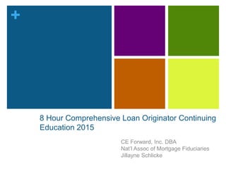 +
8 Hour Comprehensive Loan Originator Continuing
Education 2015
CE Forward, Inc. DBA
Nat’l Assoc of Mortgage Fiduciaries
Jillayne Schlicke
 