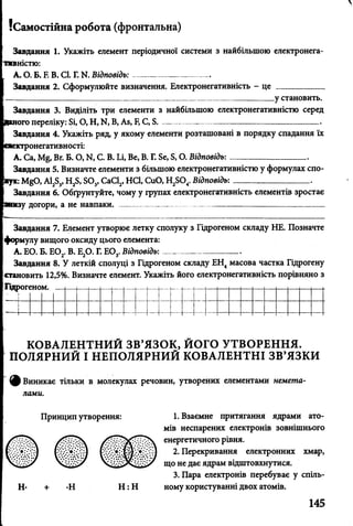 {Самостійна робота (фронтальна)
Завдання 1. Укажіть елемент періодичної системи з найбільшою електронега-
таністю:
А. О. Б. Е В. СІ. Г. N. Відповідь:---------------------- —
Завдання 2. Сформулюйте визначення. Електронегативність - це ___________
____________________________________________________________ у становить.
Завдання 3. Виділіть три елементи з найбільшою електронегативністю серед
юго переліку: Бі, О, Н, N. В, Ав, Е С, Б .-------------------------------------------------------
Завдання 4. Укажіть ряд, у якому елементи розташовані в порядку спадання їх
жтронегативності:
А. Са, М§, Вг. Б. О, N. С. В. Іл, Ве, В. Г. Бе, Б, О. Відповідь:---------------------------
Завдання 5. Визначте елементи з більшою електронегативністю у формулах спо-
2 1 ^0 , А1283, Н28, БОз, СаС12, НС1, СиО, Н2804. Відповідь:__________________
Завдання 6. Обґрунтуйте, чому у групах електронегативність елементів зростає
іу догори, а не навпаки. ___________ _ _ __________ _
Завдання 7. Елемент утворює летку сполуку з Гідрогеном складу НЕ. Позначте
формулу вищого оксиду цього елемента:
А. ЕО. Б. Е02. В. Е20. Г. Е03. Відповідь:--------------- _ .
Завдання 8. У леткій сполуці з Гідрогеном складу ЕН4масова частка Гідрогену
становить 12,5%. Визначте елемент. Укажіть його електронегативність порівняно з
Гідрогеном.
КОВАЛЕНТНИЙ ЗВ’ЯЗОК, ЙОГО УТВОРЕННЯ.
ПОЛЯРНИЙ І НЕПОЛЯРНИЙ КОВАЛЕНТНІ ЗВ’ЯЗКИ
ф Виникає тільки в молекулах речовин, утворених елементами немета­
лами.
Принцип утворення: 1. Взаємне притягання ядрами ато­
мів неспарених електронів зовнішнього
енергетичного рівня.
2. Перекривання електронних хмар,
що не дає ядрам відштовхнутися.
3. Пара електронів перебуває у спіль-
Н- + Н Н : Н ному користуванні двох атомів.
145
 