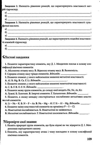 Завдання 2. Напишіть рівняння реакцій, що характеризують властивості нат­
рій гідроксиду.
а) --------- :----------------------------------------------------------------------------------------------;
б) ______________________________________ ;
в )— .---------------------------------------------------------------------------------------------------
Завдання 3. Напишіть рівняння реакцій, що характеризують властивості суль­
фатної кислоти.
а).--------------------------------------------------------------------------------------- ;
б) _____________________________________________________________________;
в )._____... . ______ •
Завдання 4. Напишіть рівняння реакцій, що характеризують подвійні властивос­
ті алюміній гідроксиду.
а) --------— _ _ — _____-------------------------------------------------------------------------- ;
б )_ -------------------------------------------------------------------------------------------------- .
^Тестові завдання
1. Позначте характеристику елемента, яку Д. І. Менделєєв поклав в основу кла­
сифікації хімічних елементів:
А. Абсолютну атомну масу. Б. Відносну атомну масу. В. Валентність.
Г. Середню атомну масу тріади елементів. Відповідь:_____________________.
2. Позначте елемент, у якого найсильніше виявлені металічні властивості:
А. АІ. Б. М ^ В. Са. Г. Іл. Відповідь:_____________________.
3. Позначте елемент, у якого найсильніше виявлені неметалічні властивості:
А. С. Б. Е В. О. Г. N. Відповідь:_____________________.
4. Позначте назву групи елементів, до складу якої входять Не, N6, Аг, Кг:
А. Лужні. Б. Галогени. В. Інертні елементи. Г. Халькогени. Відповідь:________,
5. Позначте, в якому випадку спостерігається послаблення металічних власти­
востей елементів:
А. Іл - Иа - К. Б. N - Р - Ав. В. № - Мд - АІ. Г. Бі - АІ -М & Відповідь:_______ .
6. Позначте зміну властивостей елементів на проміжку Р - Б - СІ:
A. Неметалічні послаблюються. Б. Неметалічні не змінюються.
B. Металічні послаблюються. Г. Неметалічні посилюються. Відповідь:_______ .
?Перевірте свої знання
1. Назвіть природні групи елементів, що були відомі на час відкриття Д. І. Мен­
делєєвим періодичного закону.
2. Поясніть, яку характеристику атома і чому покладено в основу класифікації
хімічних елементів.
V
109
 