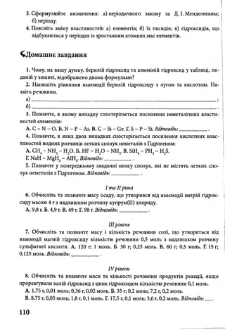 3. Сформулюйте визначення: а) періодичного закону за Д. І. Менделєєвим; І
б) періоду. І
4. Поясніть зміну властивостей: а) елементів; б) їх оксидів; в) гідроксидів, що
відбуваються у періодах із зростанням атомних мас елементів.
^Домашнє завдання
1. Чому, на вашу думку, берилій гідроксид та алюміній гідроксид у таблиці, по­
даній у зошиті, відображено двома формулами?
2. Напишіть рівняння взаємодії берилій гідроксиду з лугом та кислотою. На­
звіть речовини.
а)- ________________________________________________________________ ;
б ) ______________________________________________________________________________________ _
3. Позначте, в якому випадку спостерігається посилення неметалічних власти­
востей елементів:
А. С - N - О. Б. N - Р - Аб. В. С - Бі - ве. Г. Б - Р - Бі. Відповідь:_ _ _ _ _ _ .
4. Позначте, в яких двох випадках спостерігається посилення кислотних влас­
тивостей водних розчинів летких сполук неметалів з Гідрогеном:
А. СН4- № і3- Н20. Б. НБ - Н20 - ЬШ3. В. БіН4- РН3- Н28.
Г. № Н - М§Н2- А1Н3. Відповідь:_________ .
5. Позначте у попередньому завданні низку сполук, які не містять летких спо­
лук неметалів з Гідрогеном. Відповідь:__________ .
І та IIрівні
6. Обчисліть та позначте масу осаду, що утворився від взаємодії натрій гідрок­
сиду масою 4 г з надлишком розчину купрум(ІІ) хлориду.
А. 9,8 г. Б. 4,9 г. В. 49 г. Г. 98 г. Відповідь:__________ .
IIIрівень
7. Обчисліть та позначте масу і кількість речовини солі, що утвориться від
взаємодії магній гідроксиду кількістю речовини 0,5 моль з надлишком розчину
сульфатної кислоти. А. 120 г; 1 моль. Б. ЗО г; 0,25 моль. В. 60 г; 0,5 моль. Г. 15 г;
0,125 моль. Відповідь:__________ .
IV рівень
8. Обчисліть та позначте маси та кількості речовини продуктів реакції, якщо
прореагували калій гідроксид з цинк гідроксидом кількістю речовини 0,1 моль.
A. 1,75 г, 0,01 моль; 0,36 г, 0,02 моль. Б. 35 г; 0,2 моль; 7,2 г, 0,2 моль.
B. 8,75 г, 0,05 моль; 1,8 г, 0,1 моль. Г. 17,5 г, 0,1 моль; 3,6 г, 0,2 моль. Відповідь: .
110
 