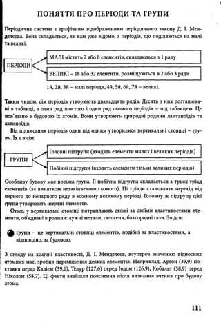 V
ПОНЯТТЯ ПРО ПЕРІОДИ ТА ГРУПИ
Періодична система є графічним відображенням періодичного закону Д. І. Мен­
делєєва. Вона складається, як вам уже відомо, з періодів, що поділяються на малі
та великі.
їй, 2й, Зй - малі періоди, 4й, 5й, 6й, 7й - великі.
Таким чином, сім періодів утворюють дванадцять рядів. Десять з них розташова­
ні в таблиці, а один ряд шостого і один ряд сьомого періодів - під таблицею. Це
пов’язано з будовою їх атомів. Вони утворюють природні родини лантаноїдів та
актиноїдів.
Від підписання періодів один під одним утворилися вертикальні стовпці - гру­
пи. їх є вісім.
Особливу будову має восьма група. Її побічна підгрупа складається з трьох тріад
елементів (за винятком незакінченого сьомого). Ці тріади становлять перехід від
парного до непарного ряду в кожному великому періоді. Головну ж підгрупу цієї
групи утворюють інертні елементи.
Отже, у вертикальні стовпці потрапляють схожі за своїми властивостями еле­
менти, об’єднані в родини: лужні метали, галогени, благородні гази. Звідси:
^ Групи - це вертикальні стовпці елементів, подібні за властивостями, а
відповідно, за будовою.
З огляду на хімічні властивості, Д. І. Менделєєв, всупереч значенню відносних
атомних мас, зробив переміщення деяких елементів. Наприклад, Аргон (39,9) по­
ставив перед Калієм (39,1), Телур (127,6) перед Іодом (126,9), Кобальт (58,9) перед
Ніколом (58,7). Ці факти знайшли пояснення після визнання вчення про будову
атома.
111
 