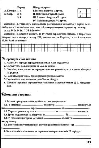 Період
А. Кальцій. 1. 2.
Б. Хлор. 2. 3.
3.4.
Підгрупа, група
I. Головна підгрупа II групи.
II. Побічна підгрупа II групи.
III. Головна підгрупа VII групи.
IV. Побічна підгрупа VII групи.
Завдання 10. Установіть відповідність розташування елементів у періоді із по­
слабленням їх металічних властивостей, використовуючи періодичну систему:
А. Б. Іп. В. Бп. Г. Ссі. Відповідь:---------------
Завдання 11. Елемент входить до IV групи періодичної системи. З Гідрогеном
утворює летку сполуку складу ЕН4, масова частка Гідрогену в якій становить
12,5%. Який це елемент?
? Перевірте свої знання
1. Назвіть усі періоди періодичної системи. Як їх поділяють?
2. Обґрунтуйте поділ періодів на малі та великі.
3. Поясніть, чому у великих періодах елементи розташовуються двома або трьо­
ма рядами.
4. Поясніть, яким чином було виділено групи елементів.
5. Порівняйте склад головних та побічних підгруп.
6. Поясніть причину перестановок елементів, запропонованих Д. І. Менделєє­
вим.
^Цомашнє завдання
1. Вставте пропущені слова, щоб вираз став завершеним:
1.1. У періодах-------------------------- елементів----------------------------- змінюються
від------------------------------- через------------------------------ до-------------------------------.
1.2. У групах розташовуються----------------------- за-------------------------елементи.
1.3. Групи поділяються на підгрупи: а)------------------------;б)-------------------------
1.4. У головних підгрупах металічні----------------------елементів-----------------------
зверху донизу.
1.5. Винесені внизу періодичної системи два ряди елементів - ц е--------------------
2. Запишіть хімічні символи та порядкові номери елементів III періоду:
113
 