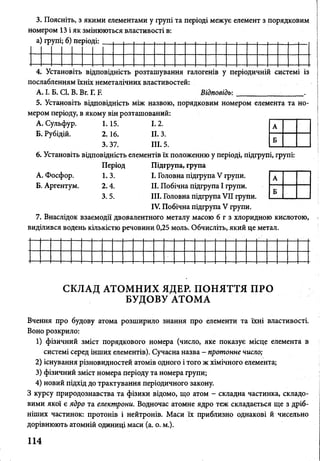 3. Поясніть, з якими елементами у групі та періоді межує елемент з порядковим
номером 13 і як змінюються властивості в:
а) групі; б) періоді: .
4. Установіть відповідність розташування галогенів у періодичній системі із
послабленням їхніх неметалічних властивостей:
А. І. Б. СІ. В. Вг. Г. Е Відповідь:____________ .
5. Установіть відповідність між назвою, порядковим номером елемента та но­
мером періоду, в якому він розташований:
А. Сульфур. 1.15. 1.2.
Б. Рубідій. 2.16. II. 3.
3. 37. III. 5.
6. Установіть відповідність елементів їх положенню у періоді, підгрупі, групі:
Період Підгрупа, група
А. Фосфор. 1. 3. І. Головна підгрупа V групи.
Б. Аргентум. 2. 4. II. Побічна підгрупа І групи.
3. 5. III. Головна підгрупа VII групи.
IV. Побічна підгрупа V групи.
7. Внаслідок взаємодії двовалентного металу масою 6 г з хлоридною кислотою,
виділився водень кількістю речовини 0,25 моль. Обчисліть, який це метал.
СКЛАД АТОМНИХ ЯДЕР. ПОНЯТТЯ ПРО
БУДОВУ АТОМА
Вчення про будову атома розширило знання про елементи та їхні властивості.
Воно розкрило:
1) фізичний зміст порядкового номера (число, яке показує місце елемента в
системі серед інших елементів). Сучасна назва - протонне число;
2) існування різновидностей атомів одного і того ж хімічного елемента;
3) фізичний зміст номера періоду та номера групи;
4) новий підхід до трактування періодичного закону.
З курсу природознавства та фізики відомо, що атом - складна частинка, складо­
вими якої є ядро та електрони. Водночас атомне ядро теж складається ще з дріб­
ніших частинок: протонів і нейтронів. Маси їх приблизно однакові й чисельно
дорівнюють атомній одиниці маси (а. о. м.).
114
і.
 