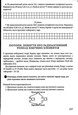 6. На двовалентний метал масою 3,6 г подіяли надлишком сульфатної кислоти.
Виділився газ об’ємом 3,36 л (н.у.). Який це метал? У якому періоді та групі він зна­
ходиться?
IV рівень
7. На тривалентний метал масою 10,8 г подіяли сульфатною кислотою. Виділився
газ об’ємом 13,44 л (н.у.). Який це метал? У якому періоді та групі він знаходиться?
Обчисліть число протонів і нейтронів у ядрі.
ІЗОТОПИ. ПОНЯТТЯ ПРО РАДІОАКТИВНИЙ
РОЗПАД ХІМІЧНИХ ЕЛЕМЕНТІВ
З протонно-нейтронної теорії будови ядра випливає, що атомні маси всіх еле­
ментів мають виражатися цілими числами. Однак, цього не спостерігається у
періодичній системі. Атомні маси елементів, що внесені в періодичну систему,
здебільшого, - дробові числа. Наприклад, атомна маса Хлору дорівнює 35,45 або
наближено 35,5.
Дослідження показали, що в природі існує два різновиди атомів Хлору: з масою
35 (24,6%) та 37 (75,4%). Вони мають однакове число протонів -17, але різне число
нейтронів - 18 і 20.
^ Різновиди атомів одного елемента, що мають однакові заряди ядер, але
різне нуклонне число, називають ізотопами.
Кожний ізотоп характеризується:
1. Нуклонним числом, що ставиться зверху зліва від хімічного символа.
2. Протонним числом, що ставиться внизу зліва від хімічного символа.
Нуклонні числа
 
