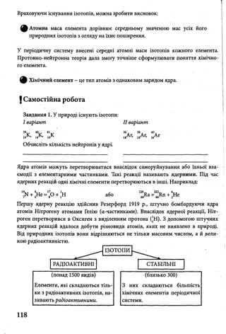 Враховуючи існування ізотопів, можна зробити висновок:
^ А то м н а маса елемента дорівнює середньому значенню мас усіх його
природних ізотопів з огляду на їхнє поширення.
У періодичну систему внесені середні атомні маси ізотопів кожного елемента.
Протонно-нейтронна теорія дала змогу точніше сформулювати поняття хімічно­
го елемента.
^ Хімічний елемент - це тип атомів з однаковим зарядом ядра.
І Самостійна робота
Завдання 1. У природі існують ізотопи:
І варіант II варіант
’V "іг V 36 Дг 38А, 40Дг
19 ’ 19 ’ 19 18 * 18 18
Обчисліть кількість нейтронів у ядрі.
Ядра атомів можуть перетворюватися внаслідок саморуйнування або їхньої вза­
ємодії з елементарними частинками. Такі реакції називають ядерними. Під час
ядерних реакцій одні хімічні елементи перетворюються в інші. Наприклад:
14. т 4 1т т ґ 226 222 4 ТТ
7м + 2Не = 8° + іН або 88ІІа = 86ЯП + 2Не
Першу ядерну реакцію здійснив Резерфорд 1919 р., штучно бомбардуючи ядра
атомів Нітрогену атомами Гелію (а-частинками). Внаслідок ядерної реакції, Ніт­
роген перетворився в Оксиген з виділенням протона (|Н). З допомогою штучних
ядерних реакцій вдалося добути різновиди атомів, яких не виявлено в природі.
Від природних ізотопів вони відрізняються не тільки масовим числом, а й вели­
кою радіоактивністю.
118
(понад 1500 видів)
Елементи, які складаються тіль­
ки з радіоактивних ізотопів, на­
зивають радіоактивними.
(близько 300)
З них складаються більшість
хімічних елементів періодичної
системи.
і
 