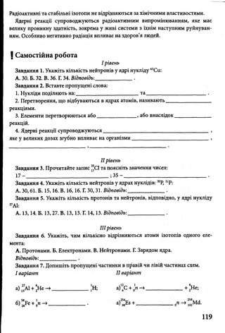 т
Радіоактивні та стабільні ізотопи не відрізняються за хімічними властивостями.
Ядерні реакції супроводжуються радіоактивним випромінюванням, яке має
велику проникну здатність, зокрема у живі системи з їхнім наступним руйнуван­
ням. Особливо негативно радіація впливає на здоров’я людей.
| Самостійна робота
І рівень
Завдання 1. Укажіть кількість нейтронів у ядрі нукліду 63Си:
А. ЗО. Б. 32. В. 36. Г. 34. Відповідь:______________ .
Завдання 2. Вставте пропущені слова:
1. Нукліди поділяють на:_______ та______________________ .
2. Перетворення, що відбуваються в ядрах атомів, називають________________
реакціями.
3. Елементи перетворюються або______________ , або внаслідок_____________
реакцій.
4. Ядерні реакції супроводжуються_______________________________________ ,
яке у великих дозах згубно впливає на організми_____________ ;_____ ,
II рівень
Завдання 3. Прочитайте запис ^С1 та поясніть значення чисел:
17 - ______________________________ ; 35 - _______________________________.
Завдання 4. Укажіть кількість нейтронів у ядрах нуклідів: 30Р, 31Р:
А. ЗО, 61. Б. 15,16. В. 16,16. Г. ЗО, 31. Відповідь:_____________ .
Завдання 5. Укажіть кількість протонів та нейтронів, відповідно, у ядрі нукліду
27АІ:
А. 13,14. Б. 13,27. В. 13,13. Г. 14,13. Відповідь:_____________ .
IIIрівень
Завдання 6. Укажіть, чим кількісно відрізняються атоми ізотопів одного еле­
мента:
А. Протонами. Б. Електронами. В. Нейтронами. Г. Зарядом ядра.
Відповідь:______________.
Завдання 7. Допишіть пропущені частинки в правій чи лівій частинах схем.
І варіант II варіант
а) ^АІ + *Не —>_____________ ,Н; а) 6С + 0п —>______________+ 2Не;
б)5> + : « ^ _____________ . а ) > + --------------— - шм<і-
119
 